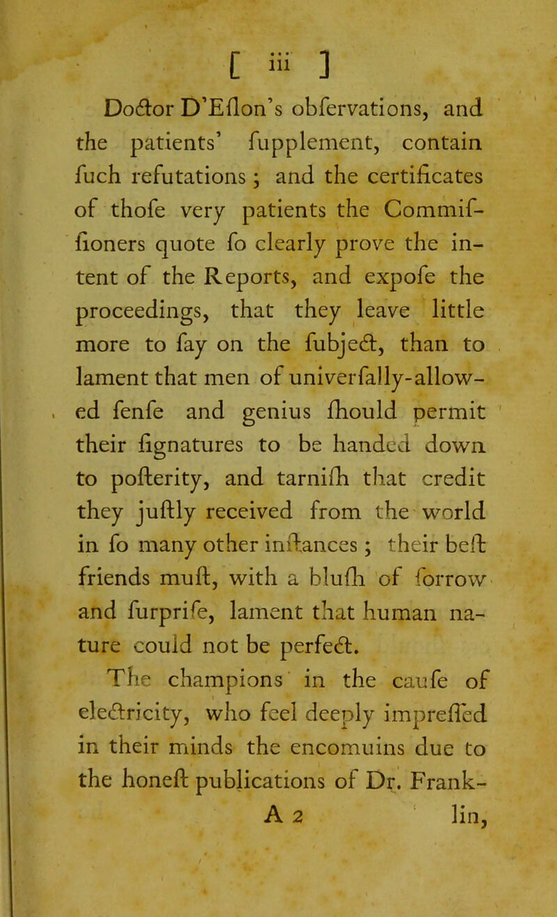 Dodtor D’Efion’s obfervations, and the patients’ fupplement, contain fuch refutations; and the certificates of thofe very patients the Commif- fioners quote fo clearly prove the in- tent of the Reports, and expofe the proceedings, that they leave little more to fay on the fubjecfi, than to lament that men of univerfally-allow- . ed fenfe and genius fhould permit their fignatures to be handed down to pofterity, and tarnifh that credit they juftly received from the world in fo many other infiances; their befi friends muft, with a blufh of borrow and furprife, lament that human na- ture could not be perfect. The champions in the caufe of i ele&ricity, who feel deeply imprefied in their minds the encomuins due to the honeft publications of Dr. Frank- A 2 lin,