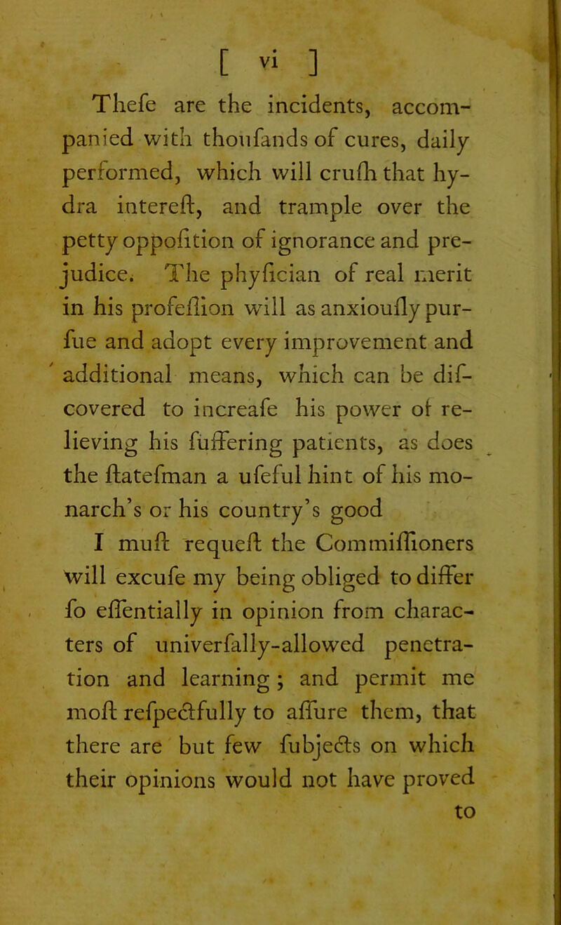 Thefe are the incidents, accom- panied with thoufands of cures, daily performed, which will cruffi that hy- dra intereft, and trample over the petty opposition of ignorance and pre- judice. The phylician of real merit in his profellion wrill as anxioully pur- fue and adopt every improvement and ' additional means, which can be dis- covered to increafe his power ot re- lieving his buffering patients, as does the ftatefman a ufeful hint of his mo- narch’s or his country’s good I mu ft requeft the Commiflioners will excufe my being obliged to differ fo effentially in opinion from charac- ters of univerfally-allowed penetra- tion and learning; and permit me moft refpectfully to affure them, that there are but few fubjedts on which their opinions would not have proved to