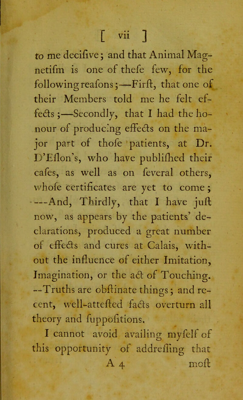 to me decifive; and that Animal Mag- netifm is one of thefe few, for the following reafons;—Firft, that one of their Members told me he felt ef- fects ;—Secondly, that I had the ho- nour of producing effetfls on the ma- jor part of thofe patients, at Dr. D’Fflon’s, who have publifhed their cafes, as well as on feveral others, whole certificates are yet to come; And, Thirdly, that I have juft now, as appears by the patients’ de- clarations, produced a great number oi effects and cures at Calais, with- out the influence of either Imitation, Imagination, or the a6t of Touching. —Truths are obflinate things; and re- cent, well-attefted fadts overturn all theory and fuppofitions. I cannot avoid availing myfelf of this opportunity of addrefling that % A 4 moft