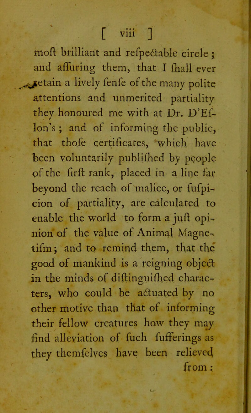 [ v“‘ ] moft brilliant and refpedtable circle ; and afTuring them, that I fhall ever <^ytetain a lively fenfe of the many polite attentions and unmerited partiality they honoured me with at Dr. D’Ef- Ion’s; and of informing the public, that thofe certificates, which have been voluntarily publifhed by people of the firft rank, placed in a line far beyond the reach of malice, or fufpi- cion of partiality, are calculated to enable the world to form a juft opi- nion of the value of Animal Magne- tifm; and to remind them, that the good of mankind is a reigning objedt in the minds of diftinguifhed charac- ters, who could be actuated by no other motive than that of informing their fellow creatures how they may find alleviation of fuch fufferings as they themfelves have been relieved from : /