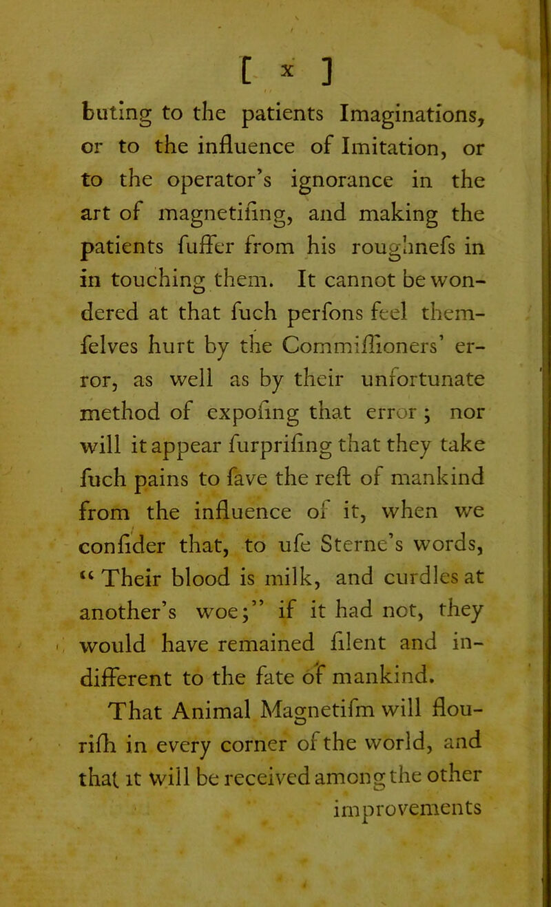 [ * ] buting to the patients Imaginations, or to the influence of Imitation, or to the operator’s ignorance in the art of magnetiiing, and making the patients fufler from his roughnefs in in touching them. It cannot be won- dered at that fuch perfons feel them- felves hurt by the Commiflioners’ er- ror, as well as by their unfortunate method of expoflng that error ; nor will it appear furpriflng that they take fuch pains to fave the reft of mankind from the influence oi it, when wre conflder that, to ufe Sterne’s words, “Their blood is milk, and curdles at another’s woe;” if it had not, they would have remained filent and in- different to the fate of mankind. That Animal Magnetifm will flou- rifh in every corner of the world, and that it will be received among the other improvements