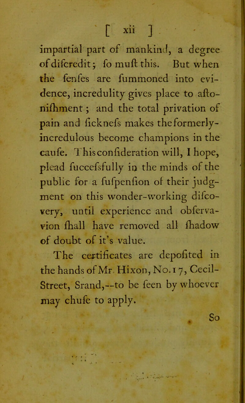 impartial part of mankind, a degree of difcredit, fo muft this. But when the fenfes are fummoned into evi- dence, incredulity gives place to afto- nifhment; and the total privation of pain and ficknefs makes the formerly- incredulous become champions in the caufe. This confederation will, I hope, plead fuccefsfully in the minds of the public for a fufpenfion of their judg- ment on this wonder-working difco- very, until experience and obferva- vion fhall have removed all fhadow of doubt of it’s value. The certificates are depofited in the hands of Mr Hixon, No. 17, Cecil- Street, Srand,—to be feen by whoever may chufe to apply. . So . * j- •