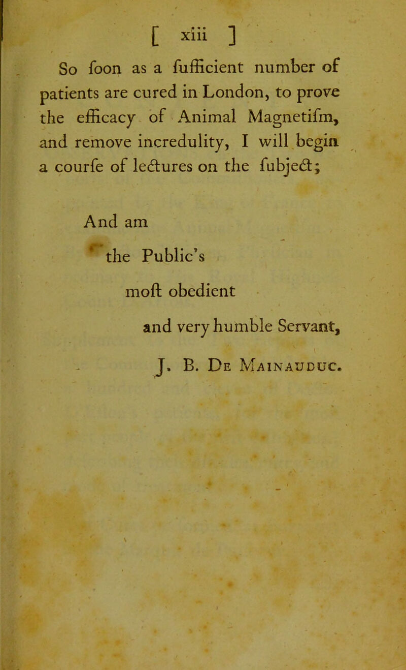 So foon as a fufficient number of patients are cured in London, to prove the efficacy of Animal Magnetifm, and remove incredulity, I will begin a courfe of lectures on the fubjed; And am the Public’s mofl: obedient and very humble Servant, J. B. De Mainauduc.