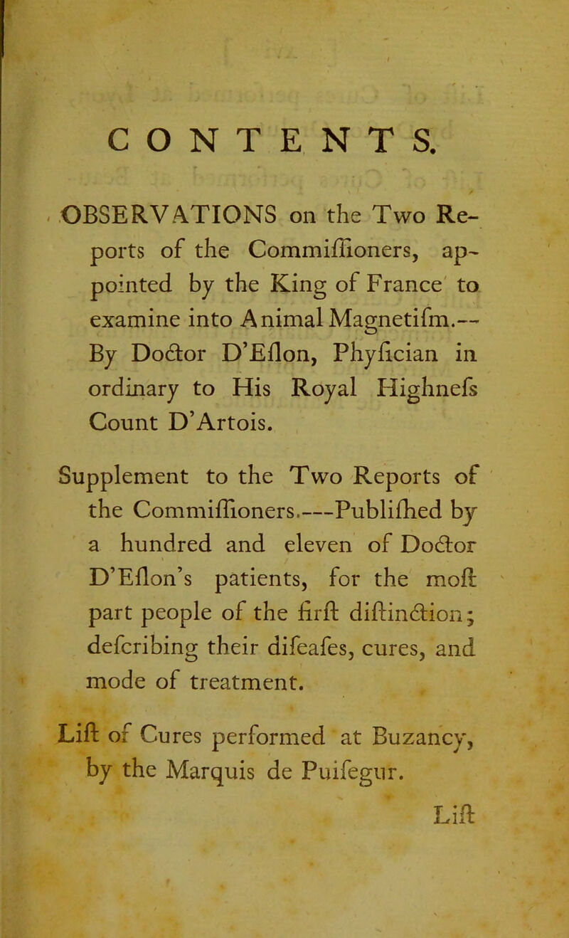 > CONTENTS. OBSERVATIONS on the Two Re- ports of the Commillioners, ap- pointed by the King of France to examine into AnimalMagnetifm.— By Dodtor D’Ellon, Phylician in ordinary to His Royal Highnefs Count D’Artois. Supplement to the Two Reports of the Commillioners.—Publifhed by a hundred and eleven of Dodtor D’Ellon’s patients, for the mod; part people of the lirft diftindtion; defcribing their difeafes, cures, and mode of treatment. Lift of Cures performed at Buzancy, by the Marquis de Puifegur. Lift