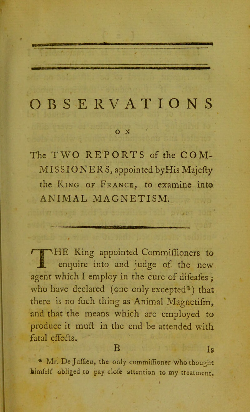 OBSERVATIONS O N The TWO REPORTS of the COM- MISSIONERS, appointed byHis Majefty the King of France, to examine into ANIMAL MAGNETISM. HE King appointed Commifiioners to enquire into and judge of the new agent which I employ in the cure of difeafes; who have declared (one only excepted*) that there is no fuch thing as Animal Magnetifm, and that the means which are employed to produce it muft in the end be attended with fatal effedls. * Mr. De Juflleu, the only commifiioner who thought feimfdf obliged to pay dole attention to my treatment. B Is