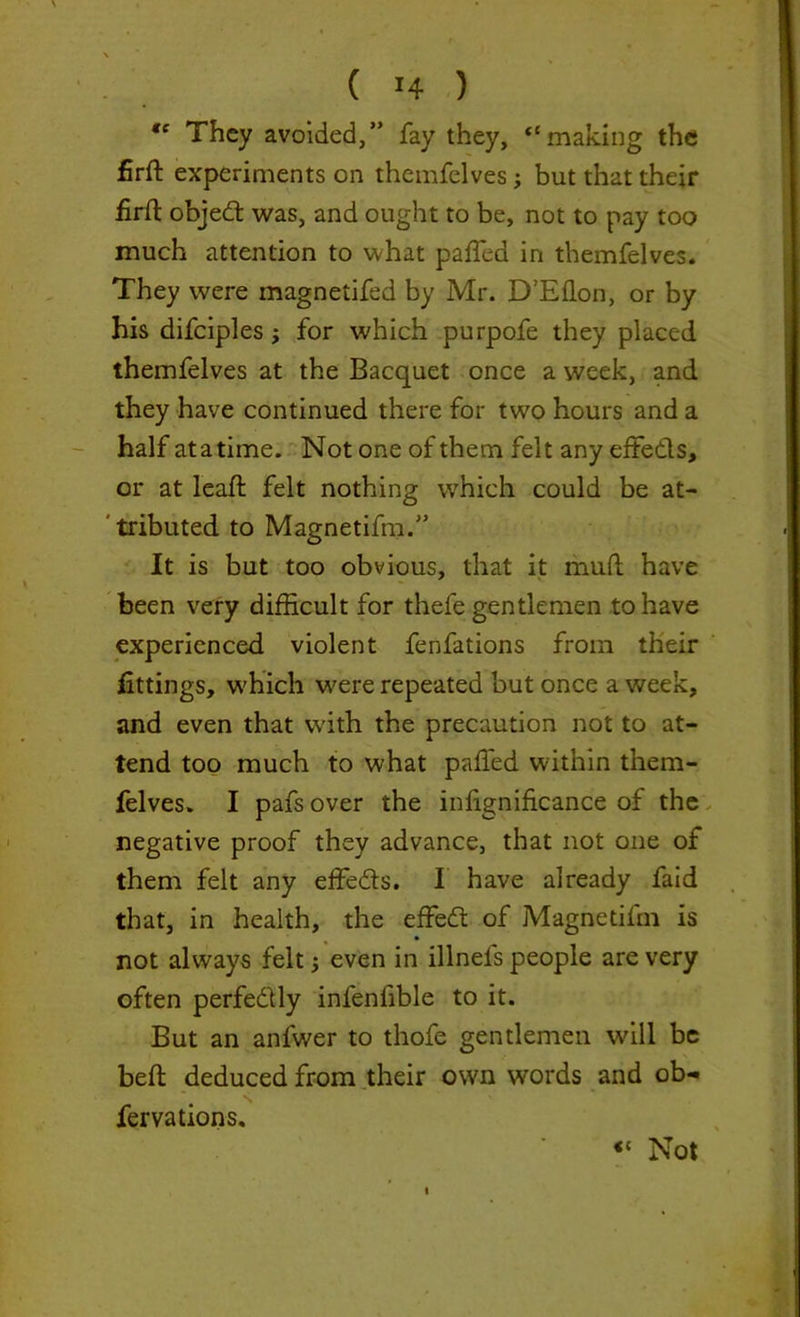 “ They avoided,” fay they, “making the firft experiments on themfelves; but that their firfl objed: was, and ought to be, not to pay too much attention to what pafTed in themfelves. They were magnetifed by Mr. D’Eflon, or by his difciples; for which purpofe they placed themfelves at the Bacquet once a week, and they have continued there for two hours and a half atatime. Not one of them felt any effeds, or at lead: felt nothing which could be at- tributed to Magnetifm.” It is but too obvious, that it mud; have been very difficult for thefe gentlemen to have experienced violent fenfations from their fittings, which were repeated but once a week, and even that with the precaution not to at- tend too much to what palled within them- felves. I pafs over the infignificance of the negative proof they advance, that not one of them felt any effeds. I have already faid that, in health, the effed of Magnetifm is not always felt even in illnels people are very often perfedly infenlible to it. But an anfwer to thofe gentlemen will be bed deduced from their own words and ob- fervations. «c Not