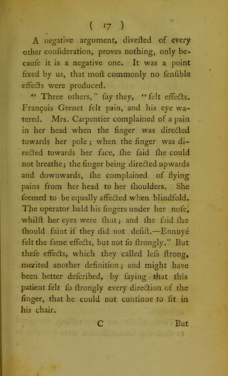 ( !7 ) A negative argument, diverted of every other confideration, proves nothing, only be- caufe it is a negative one. It was a point fixed by us, that moft commonly no fenfible effets were produced. “ Three others,” fay they, “felt effets. Francis Grenet felt pain, and his eye wa- tered. Mrs. Carpentier complained of a pain, in her head when the finger was directed towards her pole; when the finger was di- rected towards her face, fihe faid fhe could not breathes the finger being directed upwards and downwards, fhe complained of dying pains from her head to her fhoulders. She feemed to be equally affected when blindfold. The operator held his fingers under her nofe, whilft her eyes were fhut; and fhe faid fhe fhould faint if they did not defift.—Ennuye felt the fame effects, but not fo ftrongly.” But thefe effects, which they called lefs flrong, merited another definition and might have been better defcribed, by faying that this patient felt fo ftrongly every direction of the finger, that he could not continue to fit in his chair. C But