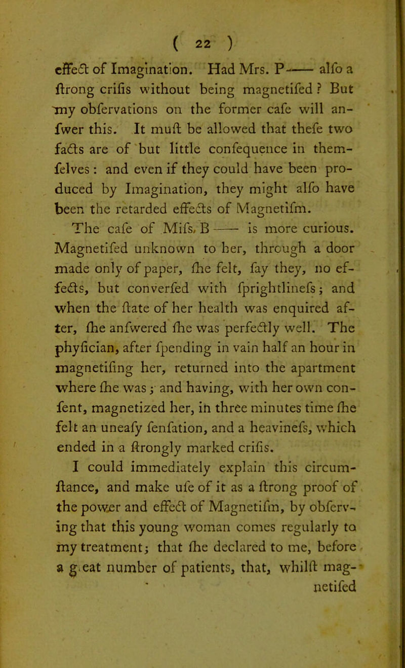 effect of Imagination. Had Mrs. P- alfo a ftrong crifis without being magnetifed ? But Tny obfervations oil the former cafe will an- fwer this. It muft be allowed that thefe two fads are of but little confequence in them- felves: and even if they could have been pro- duced by Imagination, they might alfo have been the retarded effeds of Magnetifm. The cafe of Mifs, B is more curious. Magnetifed unknown to her, through a door made only of paper, fhe felt, fay they, no ef- feds, but converfed with fprightlinefs; and when the date of her health was enquired af- ter, fhe anfwered fhe was perfedly well. The phyfician, after fpending in vain half an hour in magnetifing her, returned into the apartment where fhe was ; and having, with her own con- fent, magnetized her, in three minutes time fhe felt an uneafy fenfation, and a heavinefs, which ended in a ftrongly marked crifis. I could immediately explain this circum- flance, and make ule of it as a ftrong proof of the power and effed of Magnetifm, by obferv- ing that this young woman comes regularly to my treatment; that fhe declared to me, before a g^eat number of patients, that, whilfl: mag- netifed