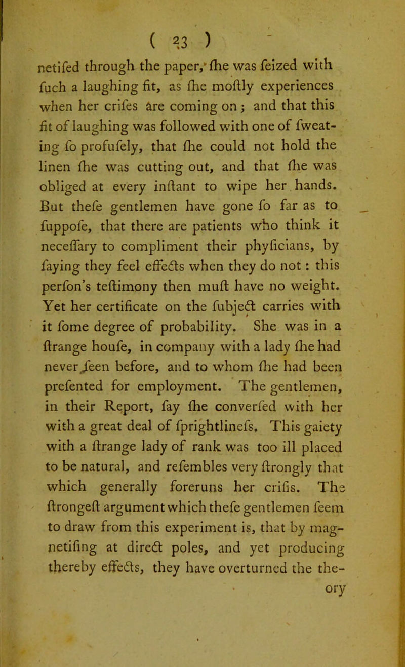 netifed through the paper/ fhe was felzed with fuch a laughing fit, as fhe moftly experiences when her crifes are coming on ; and that this fit of laughing was followed with one of fweat- ing fo profufely, that fhe could not hold the linen fhe was cutting out, and that fhe was obliged at every inffant to wipe her hands. But thefe gentlemen have gone fo far as to fuppofe, that there are patients who think it neceffary to compliment their phyficians, by faying they feel effeds when they do not: this perfon’s teftimony then mull have no weight. Yet her certificate on the fubjed carries with it fome degree of probability. She was in a ftrange houfe, in company with a lady fhe had never.feen before, and to whom fine had been prefented for employment. The gentlemen, in their Report, fay fhe converfed with her with a great deal of fprightlinefs. This gaiety with a ftrange lady of rank was too ill placed to be natural, and refembles very ftrongly that which generally foreruns her cribs. The ftrongeft argument which thefe gentlemen feem to draw from this experiment is, that by mag- netifing at dired poles, and yet producing thereby effeds, they have overturned the the- ory