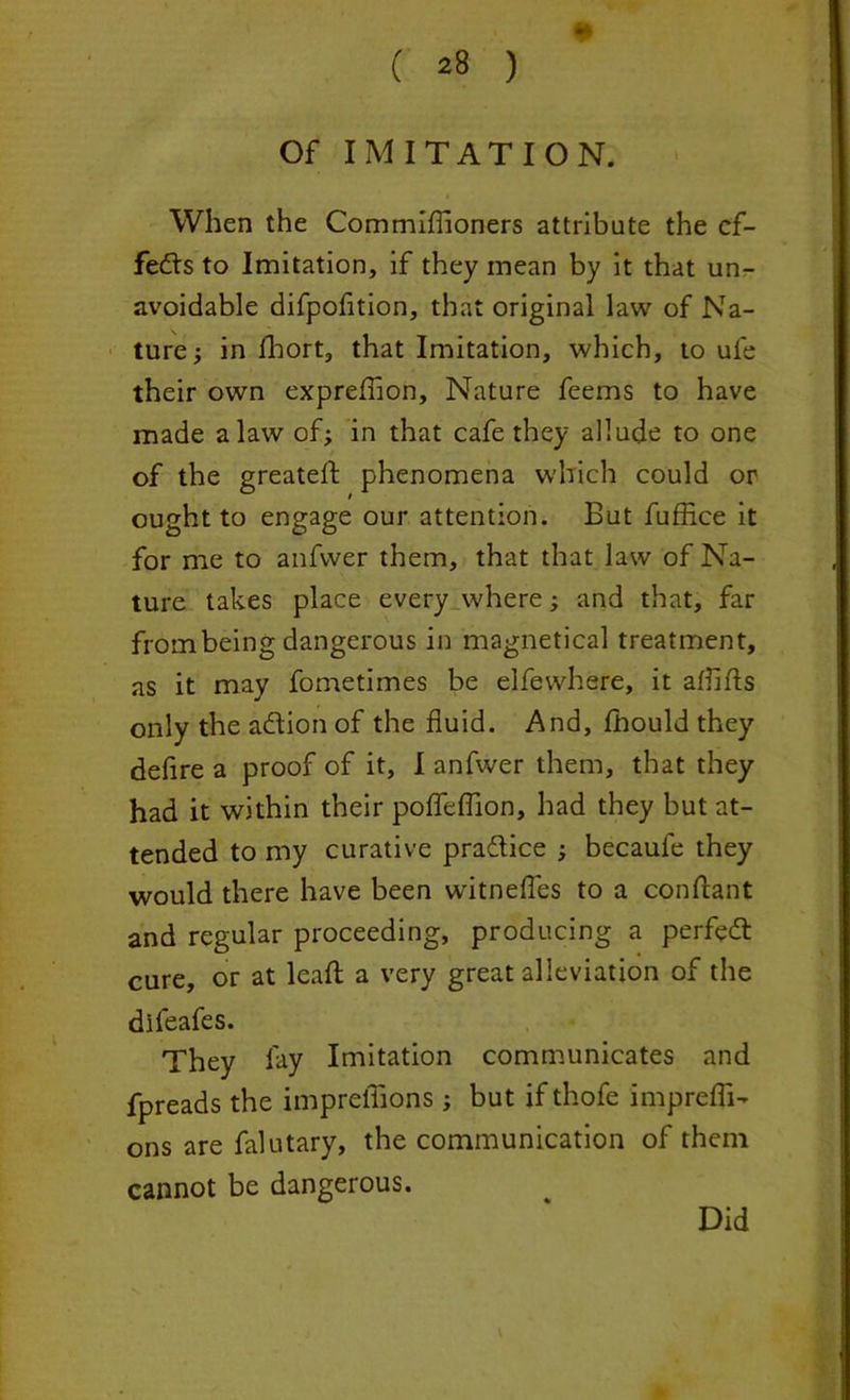 ( ^8 ) Of IMITATION. When the Commiffioners attribute the ef- fects to Imitation, if they mean by it that un- avoidable difpofition, that original law of Na- ture ; in Ihort, that Imitation, which, to ufe their own exprefflon, Nature feems to have made a law of; in that cafe they allude to one of the greateft phenomena which could or ought to engage our attention. But fuffice it for me to anfwer them, that that law of Na- ture takes place every where; and that, far from being dangerous in magnetical treatment, as it may fometimes be elfewhere, it aflifts only the adion of the fluid. And, fhould they defire a proof of it, I anfwer them, that they had it within their poffeflion, had they but at- tended to my curative pradice ; becaufe they would there have been witnefles to a conftant and regular proceeding, producing a perfed cure, or at lead a very great alleviation of the difeafes. They fay Imitation communicates and fpreads the impreffions; but if thofe imprefli- ons are falutary, the communication of them cannot be dangerous. Did