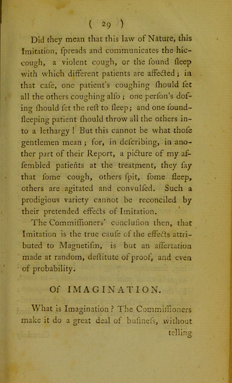 Did they mean that this law of Nature, this imitation, fpreads and communicates the hic- cough, a violent cough, or the found deep with which different patients are affetfted; in that cafe, one patient’s coughing fhould fet all the others coughing alfo ; one perfon’s dof- ing fhould fet the reft to deep; and one found- deeping patient Oiould throw all the others in- to a lethargy ! But this cannot be what thofe gentlemen mean ; for, in defcribing, in ano- ther part of their Report, a pi&ure of my a£- fembled patients at the treatment, they fay that fome cough, others fpit, fome deep, others are agitated and convulfed. Such a prodigious variety cannot be reconciled by their pretended effe&s of Imitation. The Commiffioners’ conclufion then, that Imitation is the true caufe of the effects attri- buted to Magnetifm, is but an aftertation made at random, deftitute of proof, and even of probability. Of IMAGINATION. What is Imagination ? The Commiffioners make it do a great deal of bufinefs, without telling