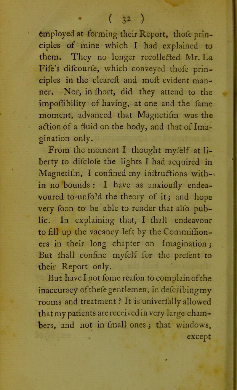 Employed at forming their Report, thofe prin- ciples of mine which I had explained to them. They no longer recolleded Mr. La Fife’s difcourfe, which conveyed thofe prin- ciples in the cleared: and mod: evident man- ner. Nor, in fhort, did they attend to the impoffibility of having, at one and the fame moment, advanced that Magnetifm was the aftion of a fluid on the body, and that of Ima- gination only. From the moment I thought myfelf at li- berty to difclofe the lights I had acquired in Magnetifm, I confined my inftruftions with- in no bounds : I have as anxioufly endea- voured to unfold the theory of it; and hope very foon to be able to render that all'o pub- lic. In explaining that, I fliall endeavour to fill up the vacancy left by the Commiflion- ers in their long chapter on Imagination; But fhall confine myfelf for the prefent to their Report only. But have I not fome reafon to complain of the inaccuracy ofthefegentlemen, in defcribingmy rooms and treatment ? It is univerfiflly allowed that my patients are received in very large cham- bers, and not in fmall onesthat windows, except