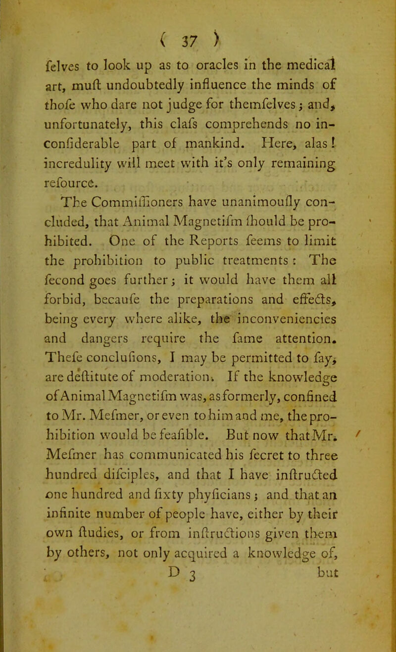 felves to look up as to oracles in the medical art, muft undoubtedly influence the minds of thofe who dare not judge for themfelves ; and, unfortunately, this clafs comprehends no in- confiderable part of mankind. Here, alas! incredulity will meet with it’s only remaining refource. The Commiflioners have unanimoufly con- cluded, that Animal Magnetifm fhould be pro- hibited. One of the Reports feems to limit the prohibition to public treatments : The fecond goes further; it would have them all forbid, becaufe the preparations and effe&s, being every where alike, the inconveniencies and dangers require the fame attention. Thefe conclufions, I may be permitted to fay, are deftitute of moderatiom If the knowledge of Animal Magnetifm was, as formerly, confined to Mr. Mefmer, or even to him and me, the pro- hibition would befeafible. But now thatMn, Mefmer has communicated his fecret to three hundred difciples, and that I have inftrufted one hundred and fixty phyficians; and that an infinite number of people have, either by their own fludies, or from inftrudtions given them by others, not only acquired a knowledge of, D 3 but