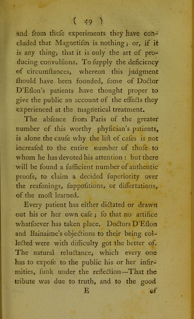 and from thefe experiments they have coh- eluded that Magnetifm is nothing; or, if it is any thing* that it is only the art of pro- ducing convulfions. Tofupply the deficiency of circumftances, whereon this judgment fhould have been founded, fome of Dodtor D’Eflon’s patients have thought proper to give the public an account of the effedts they experienced at the magrietical treatment. The abfence from Paris of the greater number of this worthy phyfician’s patients, is alone the caufe why the lift of cafes is not increafed to the entire number of thofe to whom he has devoted his attention : but there will be found a fufficient number of authentic proofs, to claim a decided fuperiority over the reafonings, luppofitions,- or diflertations, of the moft learned. Every patient has either didtated or drawn out his or her own cafe; fo that no artifice whatfoever has taken place. Dodtors D’Efloa and Bainaime’s objediions to their being col- ledted were with difficulty got the better of. The natural reludtance; which every one has to expofe to the public his or her infir- mities, funk under the refledtion—That the tribute was due to truth, and to the good E ©f