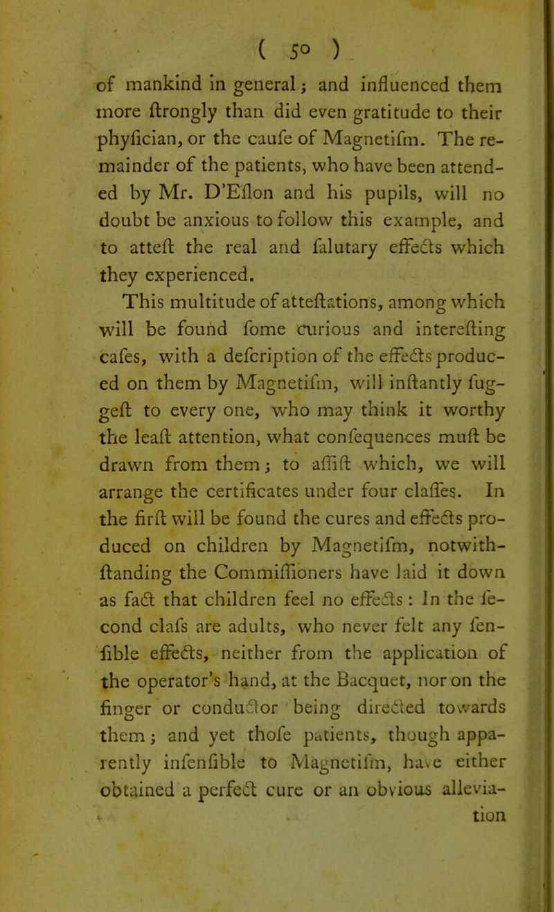 ( 5° ) of mankind in general; and influenced them more drongly than did even gratitude to their phylician, or the caufe of Magnetifm. The re- mainder of the patients, who have been attend- ed by Mr. D’Edon and his pupils, will no doubt be anxious to follow this example, and to atted the real and falutary effects which they experienced. This multitude of attedations, among which will be found fome curious and intereding cafes, with a defcription of the effeds produc- ed on them by Magnetifm, will indantly fug- ged; to every one, who may think it worthy the lead attention, what confequences mud be drawn from them; to affid w'hich, we will arrange the certificates under four claffes. In the fird will be found the cures and effeds pro- duced on children by Magnetifm, notwith- danding the Commiflioners have laid it down as fad that children feel no effeds : In the fe- cond clafs are adults, who never felt any fen- lible effeds, neither from the application of the operator’s hand, at the Bacquet, nor on the finger or condudor being direded towards them; and yet thofe patients, though appa- rently infenfible to Magnetifm, have either obtained a perfed cure or an obvious allevia- v » . tion