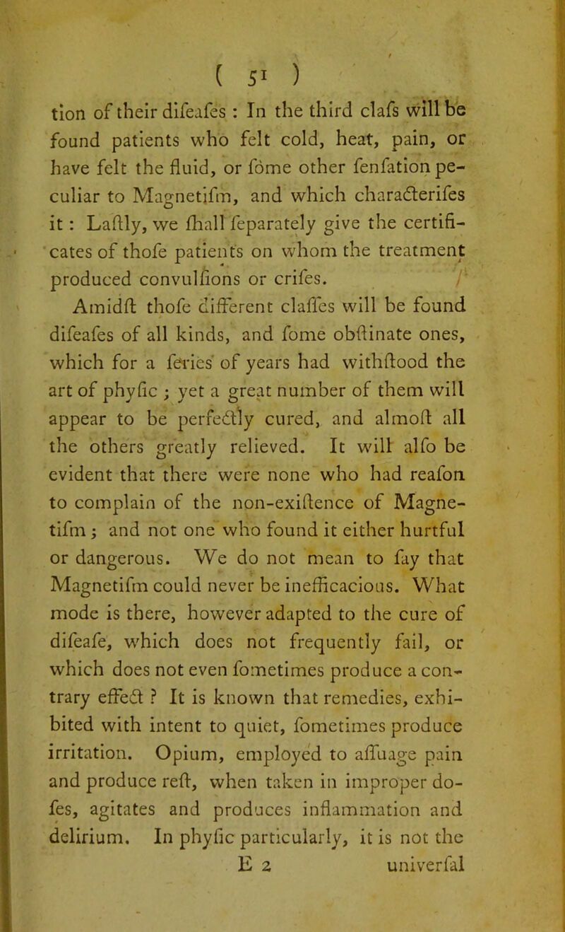 tion of their difeafes : In the third clafs will be found patients who felt cold, heat, pain, or have felt the fluid, or fome other fenfationpe- culiar to Magnetifm, and which charaderifes it: Laflly, we fhall feparately give the certifi- cates of thofe patients on whom the treatment produced convulfions or crifes. Amidft thofe different daffies will be found difeafes of all kinds, and fome obfiinate ones, which for a fieri e s' of years had withiftood the art of phyfic ; yet a great number of them will appear to be perfectly cured, and almoft all the others greatly relieved. It will alfo be evident that there were none who had reafon to complain of the non-exiftence of Magne- tifm ; and not one who found it either hurtful or dangerous. We do not mean to fay that Magnetifm could never be inefficacious. What mode is there, however adapted to the cure of difeafe, which does not frequently fail, or which does not even fometimes produce a con- trary effied ? It is known that remedies, exhi- bited with intent to quiet, fometimes produce irritation. Opium, employed to affuage pain and produce reft, when taken in improper do- fes, agitates and produces inflammation and delirium. In phyfic particularly, it is not the E 2 univerfal