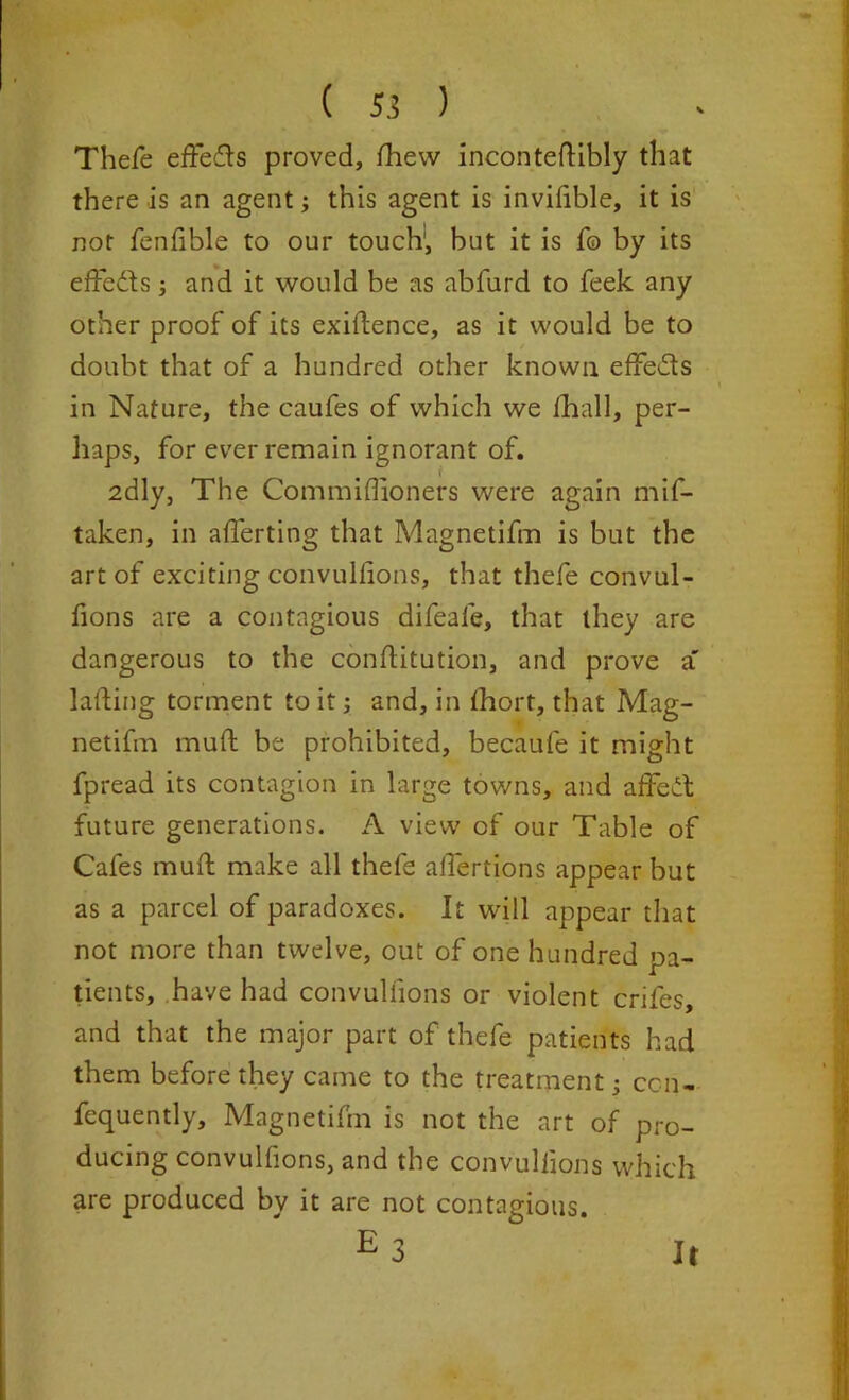 ( 5.! ) Thefe eftefls proved, fhew incontedibly that there is an agent; this agent is inviffble, it is not fenfible to our touch; but it is fo by its effects j and it would be as abfurd to feek any other proof of its exidence, as it would be to doubt that of a hundred other known effe&s in Nature, the caufes of which we fhall, per- haps, for ever remain ignorant of. 2dly, The Commiflioners were again mis- taken, in averting that Magnetifm is but the art of exciting convulffons, that thefe convul- fions are a contagious difeale, that they are dangerous to the conditution, and prove a' lading torment to it; and, in thort, that Mag- netifm mud be prohibited, becaufe it might Spread its contagion in large towns, and affect future generations. A view of our Table of Cafes mud make all thefe affertions appear but as a parcel of paradoxes. It will appear that not more than twelve, out of one hundred pa- tients, have had convulffons or violent crifes, and that the major part of thefe patients had them before they came to the treatment; con- sequently, Magnetifm is not the art of pro- ducing convulffons, and the convulffons which are produced bv it are not contagious. e3 It