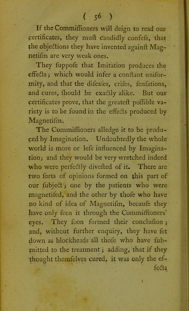 If the Commiffioners will deign to read our- pertificates, they murt candidly confefs, that the objections they have invented againft Mag- netifm are very weak ones. They fuppofe that Imitation produces the efFeCts; which would infer a conltant unifor- mity, and that the difeafes, crifes, fenfations, and cures, fhould be exactly alike. But our certificates prove, that the greateft poffible va- riety is to be found in the effects produced by Magnetifm. The Commiffioners alledge it to be produ- pedby Imagination. Undoubtedly the whole world is more or lefs influenced by Imagina- tion; and they would be very wretched indeed who were perfectly diverted of it. There are two forts of opinions formed on this part of our fubjeCl; one by the patients who were magnetifed, and the other by thofe who have no kind of idea of Magnetifm, becaufe they have only feen it through the Commiffioners1 eyes. They foon formed their conclufion ; and, without further enquiry, they have fet (down as blockheads all thofe who have fub- xnitted to the treatment; adding, that if they thought themfelves cured, it was only the ef- r fe&s i