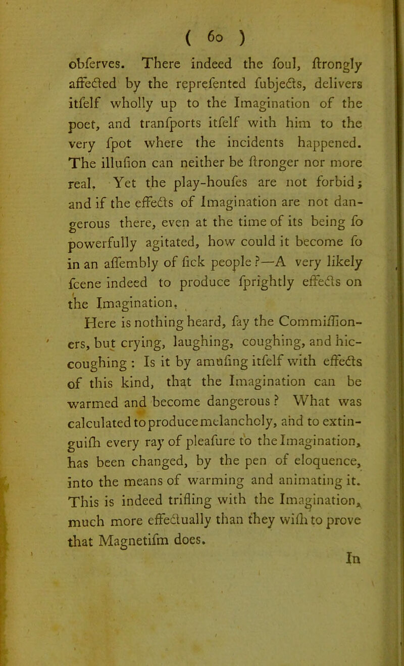 ( 6° ) obferves. There indeed the foul, ftrongly affeded by the reprefentcd fubjeds, delivers itfelf wholly up to the Imagination of the poet, and tranfports itfelf with him to the very fpot where the incidents happened. The illufion can neither be Wronger nor more real. Yet the play-houfes are not forbid; and if the effeds of Imagination are not dan- gerous there, even at the time of its being fo powerfully agitated, how could it become fo in an affembly of fick people ?—A very likely fcene indeed to produce fprightly effeds on the Imagination, Here is nothing heard, fay the Commiiiion- ers, but crying, laughing, coughing, and hic- coughing : Is it by amufing itfelf with effeds of this kind, that the Imagination can be warmed and become dangerous ? What was calculated to produce melancholy, and to extin- guish every ray of pleafure to the Imagination, has been changed, by the pen of eloquence, into the means of warming and animating it. This is indeed trifling with the Imagination, much more effedually than they wifh to prove that Magnetifm does. In