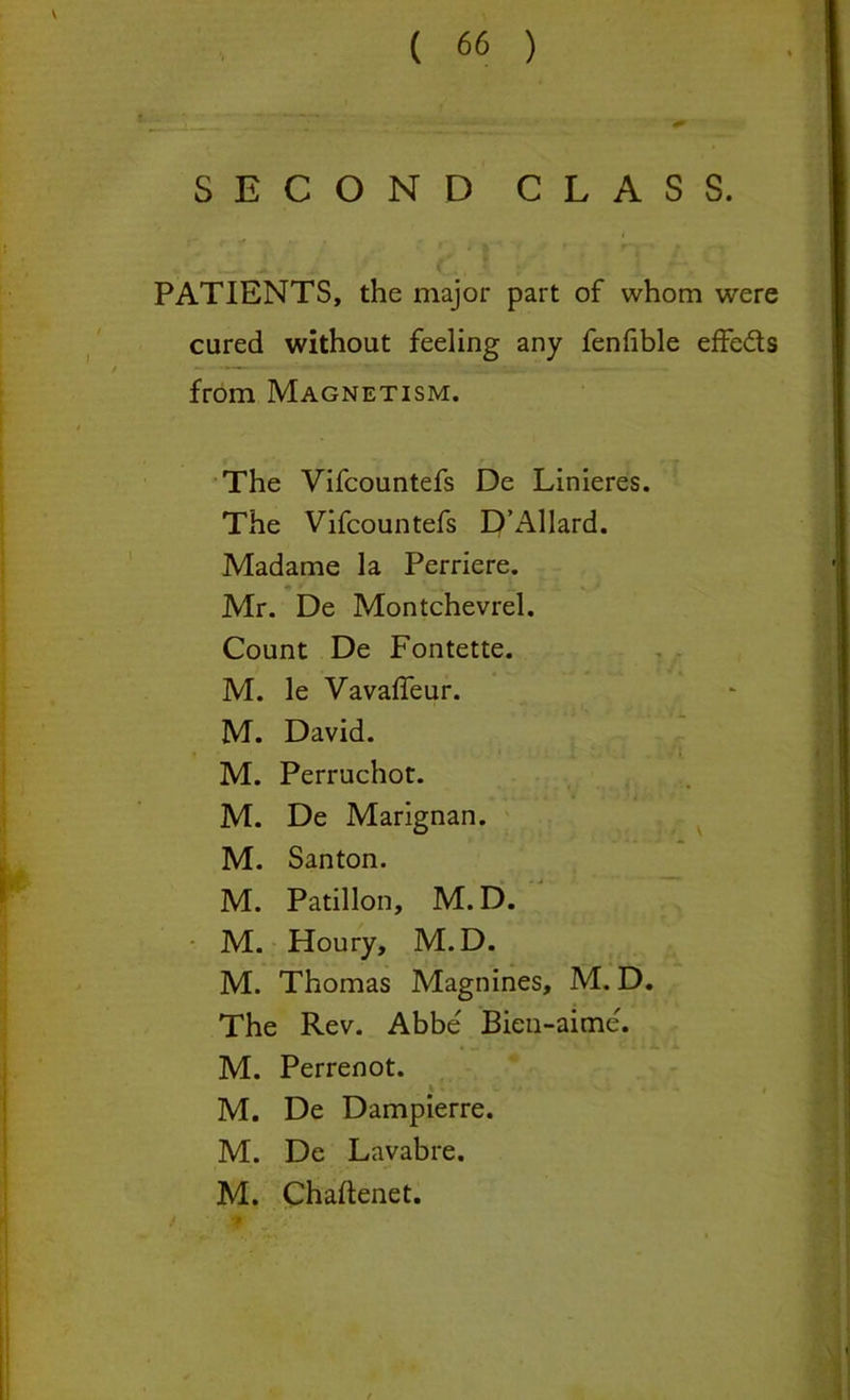 SECOND CLASS. _ __ i PATIENTS, the major part of whom were cured without feeling any fenhble effe&s from Magnetism. The Vifcountefs De Linieres. The Vifcountefs D’Allard. Madame la Perriere. Mr. De Montchevrel. Count De Fontette. M. le Vavaffeur. M. David. M. Perruchot. • ,. . * • • 1 *. M. De Marignan. M. Santon. M. Patillon, M. D. M. Houry, M.D. M. Thomas Magnines, M. D. The Rev. Abbe' Bien-aime. • ; €. i * JL * X M. Perrenot. • ' 1 M. De Dampierre. M. De Lavabre. M. Chaftenet. t