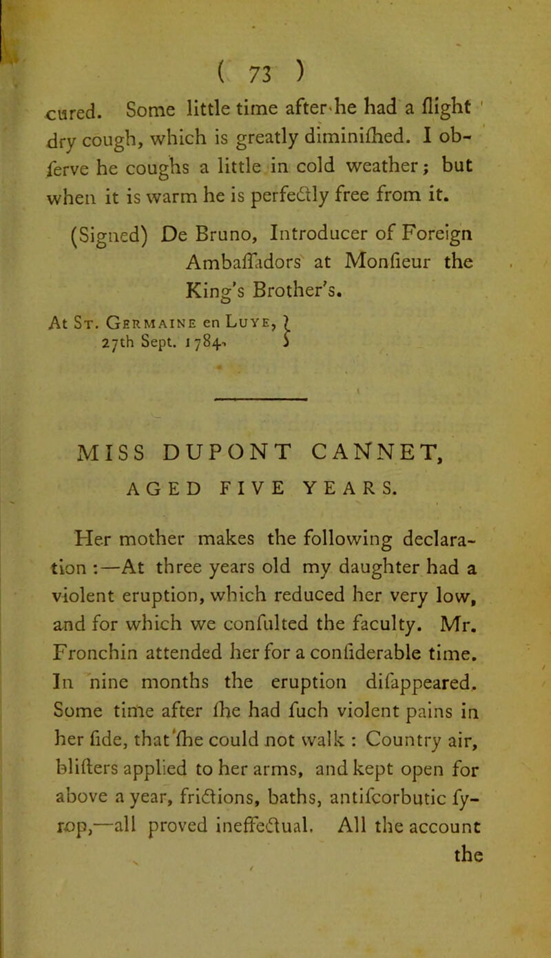 cured. Some little time after-he had a flight ' dry cough, which is greatly diminifhed. I ob- serve he coughs a little in cold weather; but when it is warm he is perfectly free from it. (Signed) De Bruno, Introducer of Foreign Ambaffadors at Monfieur the King’s Brother's. At St. Germaine en Luye, ) 27th Sept. 1j MISS DUPONT CANNET, AGED FIVE YEARS. Her mother makes the following declara- tion :—At three years old my daughter had a violent eruption, which reduced her very low, and for which we confulted the faculty. Mr. Fronchin attended her for a conliderable time. In nine months the eruption difappeared. Some time after the had fuch violent pains in her fide, that'fhe could not walk : Country air, blifters applied to her arms, and kept open for above a year, frictions, baths, antifcorbutic fy- rop,—all proved ineffectual. All the account the