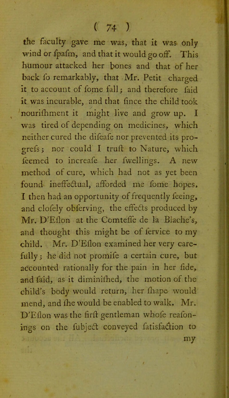 the faculty gave me was, that it was only wind or fpafrn, and that it would go off. This humour attacked her bones and that of her back fo remarkably, that Mr. Petit charged it to account of fome fall; and therefore faid it was incurable, and that fince the child took nourifhment it might live and grow up. I was tired of depending on medicines, which neither cured the difeafe nor prevented its pro- grefs; nor could I truft to Nature, which feemed to increafe her fvvellings. A new method of cure, which had not as yet been found ineffectual, afforded me fome hopes. I then had an opportunity of frequently feeing, and clofely obferving, the effeCts produced by Mr. D’Eilon at the Comteffe de la Biache’s, and thought this might be of fervice to my child. Mr. D’Eflon examined her very care- fully ; he did not promife a certain cure, but accounted rationally for the pain in her fide, and faid, as it diminifhed, the motion of the child’s body would return, her fhape- would mend, and fhe would be enabled to walk. Mr. D’Eflon was the firft gentleman whofe reafon- ings on the fubjedt conveyed fatisfa&ion to my f