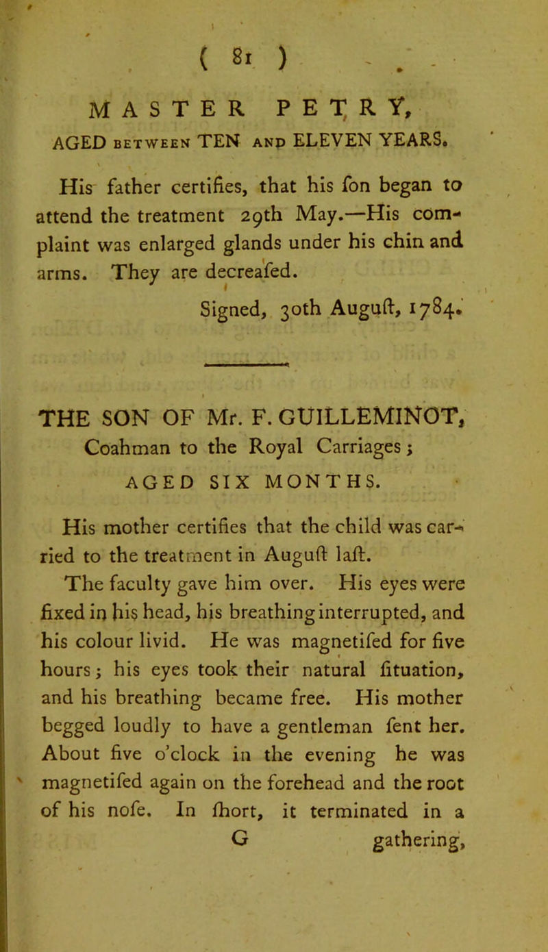 MASTER P E T R Y, AGED between TEN and ELEVEN YEARS. His father certifies, that his fon began to attend the treatment 29th May.—His com- plaint was enlarged glands under his chin and arms. They are decreafed. Signed, 30th Auguft, 1784. 1 THE SON OF Mr. F. GUILLEMINOT, Coahman to the Royal Carriages; AGED SIX MONTHS. His mother certifies that the child was car- ried to the treatment in Auguft laft. The faculty gave him over. His eyes were fixed in hi$ head, his breathing interrupted, and his colour livid. He was magnetifed for five hours; his eyes took their natural fituation, and his breathing became free. His mother begged loudly to have a gentleman fent her. About five o’clock in the evening he was ' magnetifed again on the forehead and the root of his nofe. In fhort, it terminated in a G gathering,