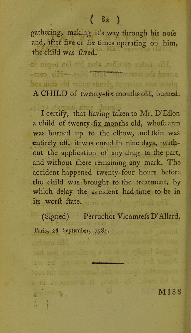 gathering, making it’s way through his nofe and, after five or fix times operating on him, the child was faved. •^| • •-» ^ t •* ^ •' * H cl A } n r- j t i • v f *”• c»ii . ,Ul.. : , , . P . < • . A CHILD of twenty-fix months old, burned. I certify, that having taken to Mr. D’Eflon a child of twenty-fix months old, whole arm was burned up to the elbow, and (kin was entirely off, it was cured in nine days, with- out the application of any drug to the part, and without there remaining any mark. The accident happened twenty-four hours before the child was brought to the treatment, by which delay the accident had time to be in its worfl ftate. (Signed) Perruchot Vicomtefs D’Allard. Paris, 28 September, 1784.