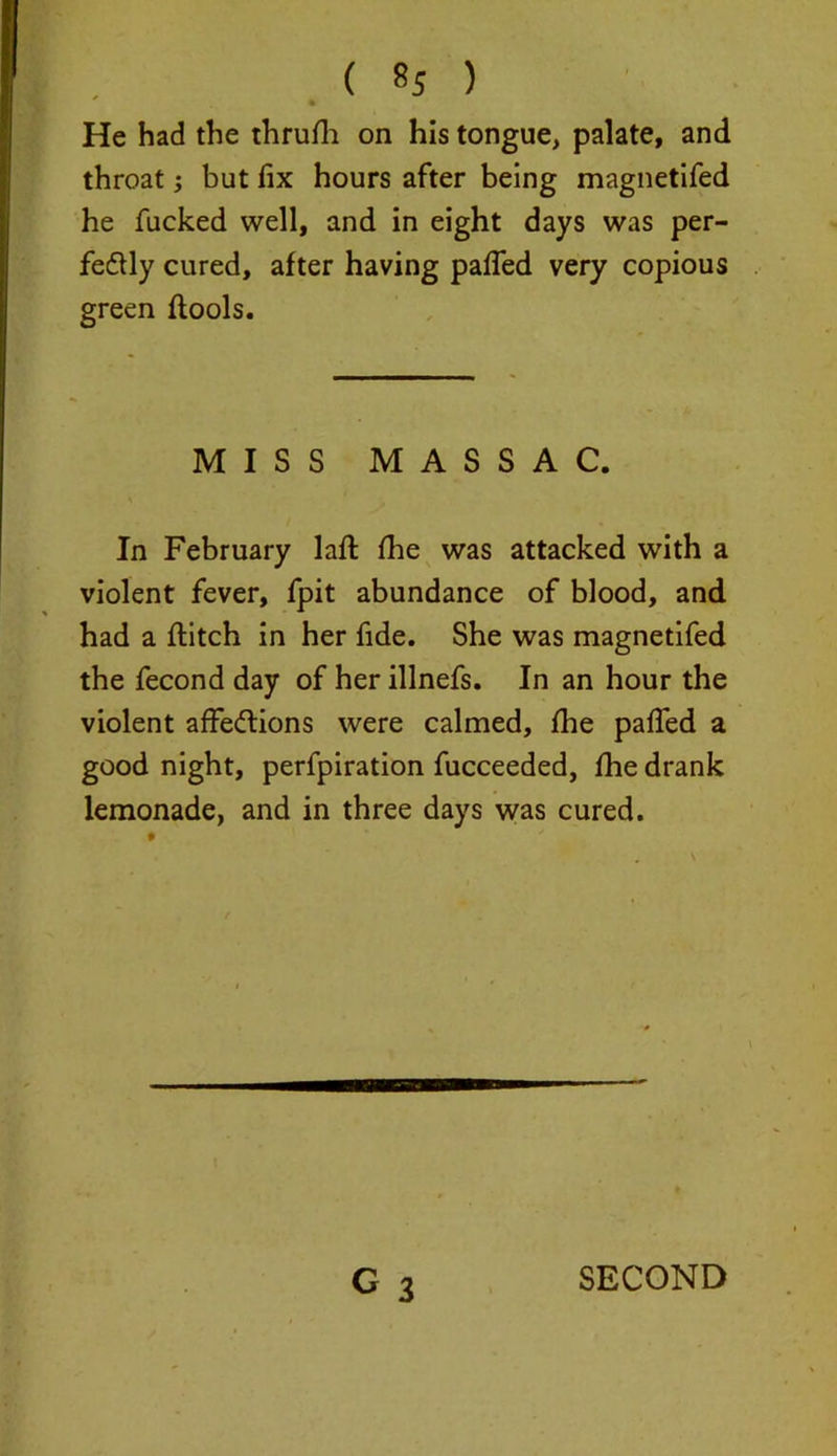 * He had the thrufh on his tongue, palate, and throat; but fix hours after being magnetifed he fucked well, and in eight days was per- fectly cured, after having pafied very copious green ftools. MISS MASSAC. In February lafl fhe was attacked with a violent fever, fpit abundance of blood, and had a flitch in her fide. She was magnetifed the fecond day of her illnefs. In an hour the violent affe&ions were calmed, fhe pafied a good night, perfpiration fucceeded, fhe drank lemonade, and in three days was cured.