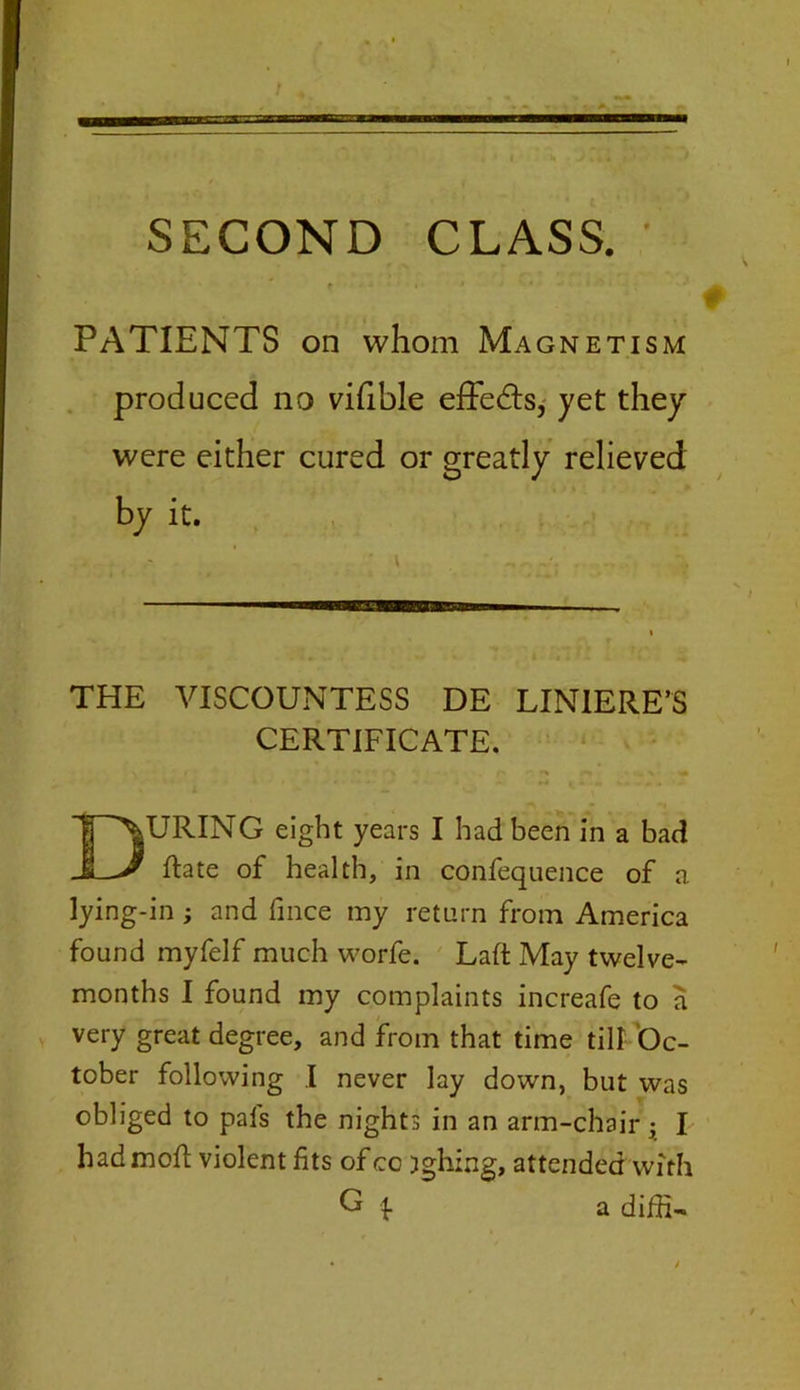 PATIENTS on whom Magnetism produced no vifible effects, yet they were either cured or greatly relieved by it. THE VISCOUNTESS DE LINIERE’S CERTIFICATE. URING eight years I had been in a bad Rate of health, in confequence of a lying-in ; and fince my return from America found myfelf much worfe. Laft May twelve- months I found my complaints increafe to a very great degree, and from that time till Oc- tober following .1 never lay down, but was obliged to pals the nights in an arm-chair • I had moft violent fits of cc jghing, attended with a diffi-