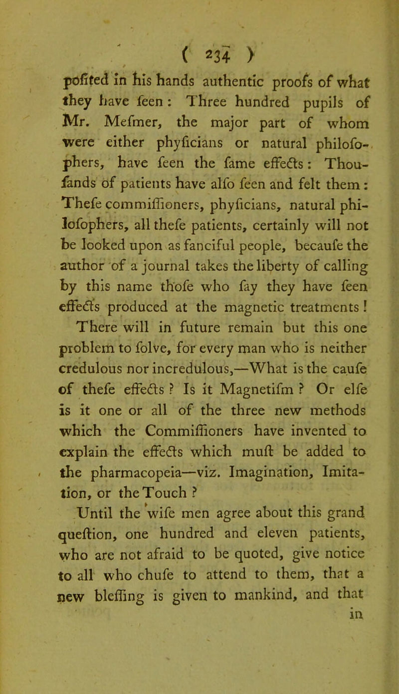 - ■* ► * pofited in his hands authentic proofs of what they have feen : Three hundred pupils of Mr. Mefmer, the major part of whom were either phyficians or natural philofo- phers, have feen the fame effe&s: Thou- sands of patients have alfo feen and felt them : Thefe commifiioners, phyficians, natural phi- lofophers, all thefe patients, certainly will not be looked upon as fanciful people, becaufe the author of a journal takes the liberty of calling by this name thofe who fay they have feen efFetfts produced at the magnetic treatments ! There will in future remain but this one problem to folve, for every man who is neither credulous nor incredulous,—What is the ca.ufe of thefe effe&s ? Is it Magnetifm ? Or elfe is it one or all of the three new methods which the Commiffioners have invented to explain the effects which mull: be added to the pharmacopeia—viz. Imagination, Imita- tion, or the Touch ? Until the wife men agree about this grand queftion, one hundred and eleven patients, who are not afraid to be quoted, give notice to all who chufe to attend to them, that a new bleffing is given to mankind, and that in