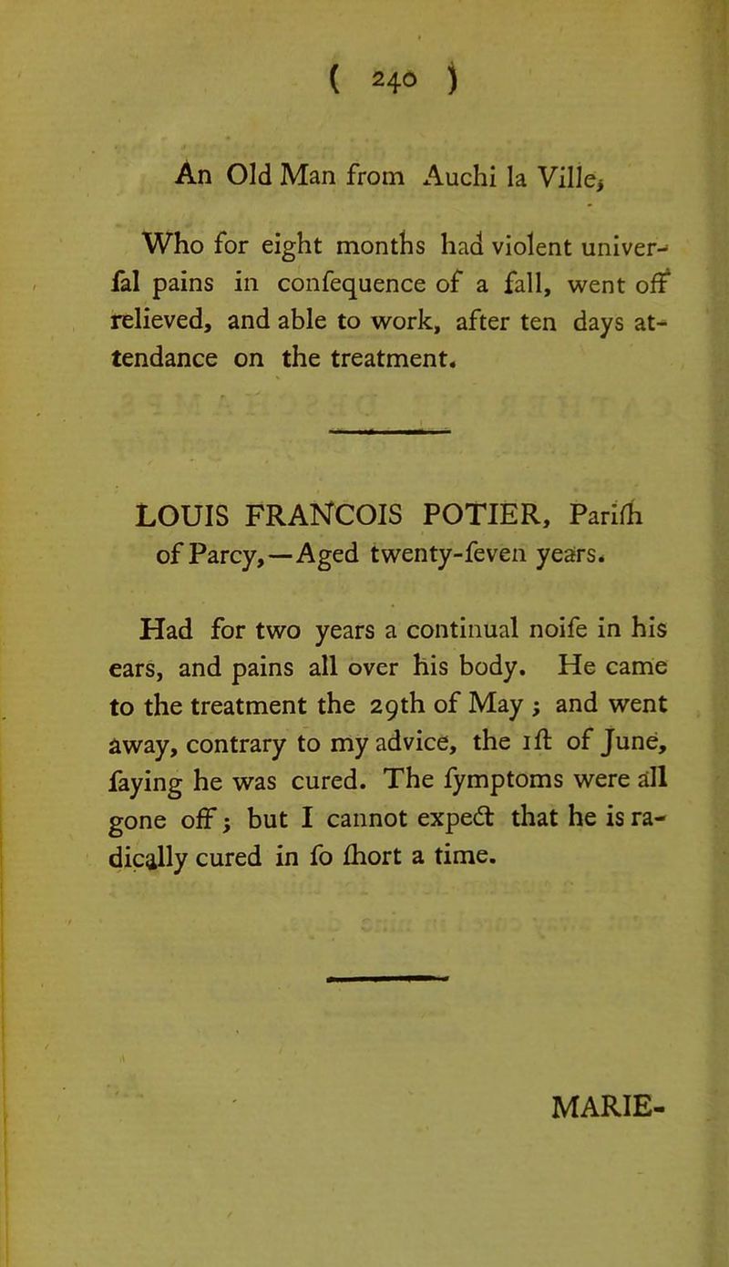 ( 24° j An Old Man from Auchi la Ville* Who for eight months had violent univer- fal pains in confequence of a fall, went of? relieved, and able to work, after ten days at- tendance on the treatment. LOUIS FRANCOIS POTIER, Parifh of Parcy,—-Aged twenty-feven years. Had for two years a continual noife in his ears, and pains all over his body. He came to the treatment the 29th of May ; and went away, contrary to my advice, the 1 ft of June, faying he was cured. The fymptoms were all gone off; but I cannot exped that he is ra- dically cured in fo fhort a time.