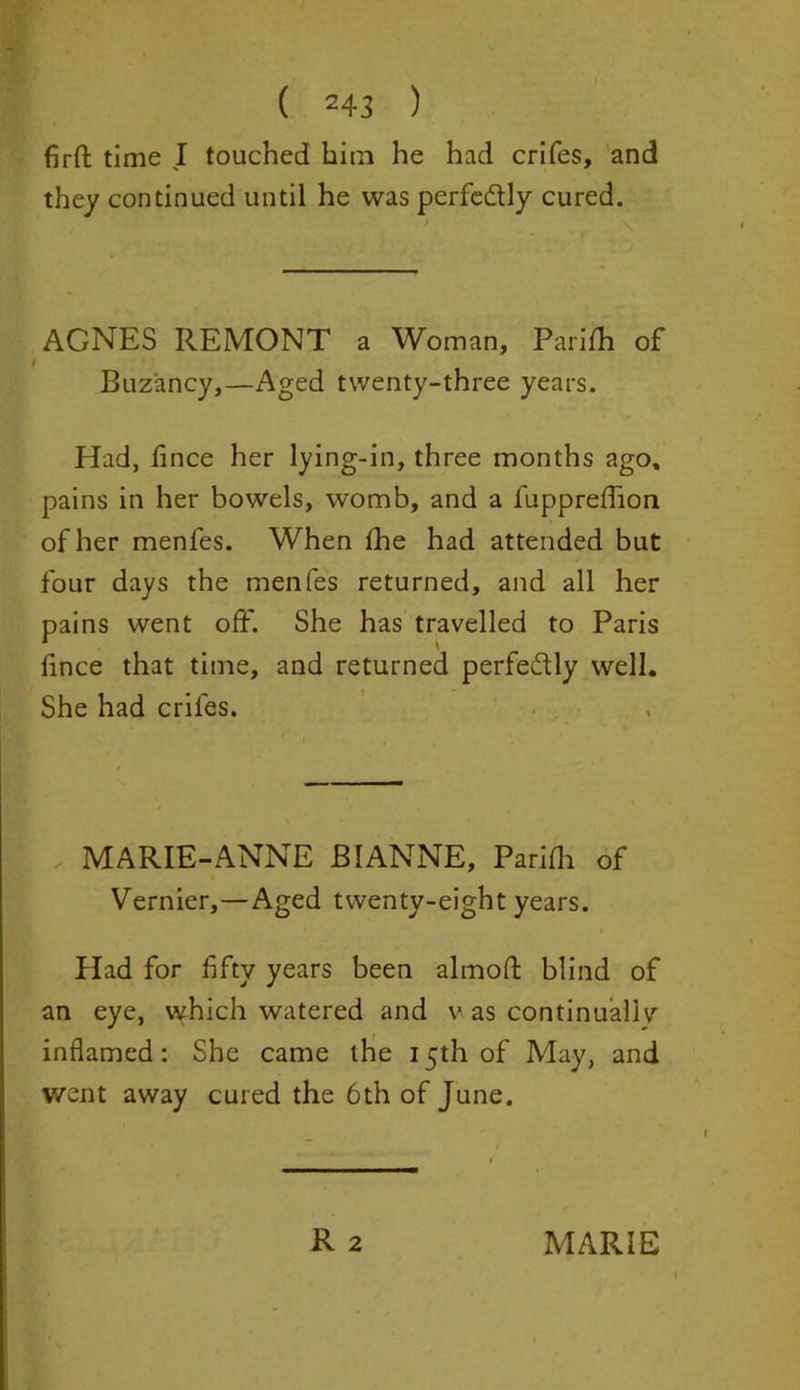 firft: time I touched him he had crifes, and they continued until he was perfe&ly cured. AGNES REMONT a Woman, Parifh of Buz'ancy,—Aged twenty-three years. Had, fince her lying-in, three months ago, pains in her bowels, womb, and a fuppreffion of her menfes. When fhe had attended but four days the menfes returned, and all her pains went off. She has travelled to Paris fince that time, and returned perfectly well. She had crifes. MARIE-ANNE BI ANNE, Parifh of Vernier,—Aged twenty-eight years. Had for fifty years been almoft blind of an eye, which watered and v as continually inflamed: She came the 15th of May, and went away cured the 6th of June.