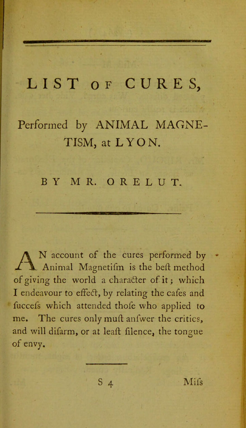 LIST of CURES, Performed by ANIMAL MAGNE- TISM, at L Y O N. N account of the cures performed by * Animal Magnetifm is the bed method of giving the world a character of it; which I endeavour to effedf, by relating the cafes and fuccefs which attended thofe who applied to me. The cures only mud anfwer the critics, and will difarm, or at lead fdence, the tongue of envy. BY MR. O R E L U T.