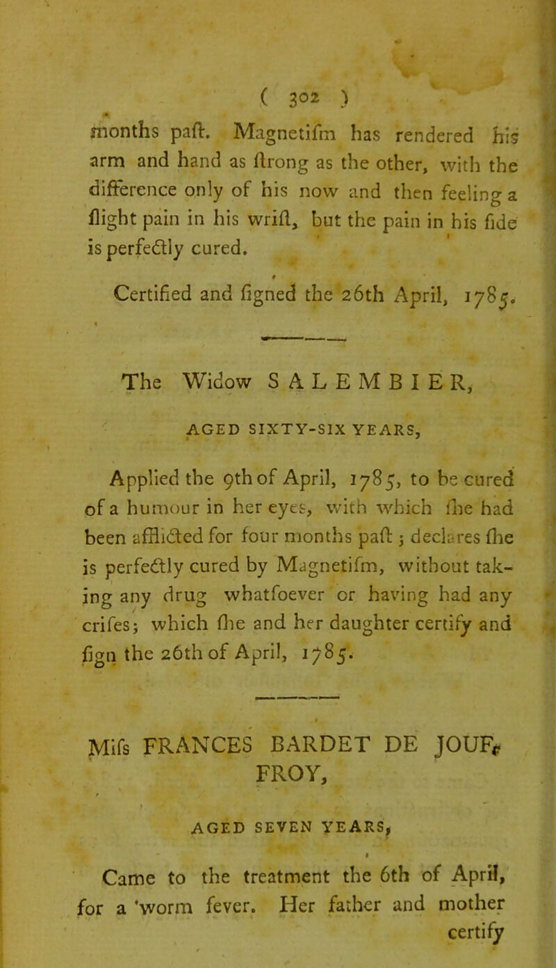 months part. Magnetifm has rendered his arm and hand as flrong as the other, with the difference only of his now and then feelinga flight pain in his wrifl, but the pain in his fide is perfe&ly cured. # Certified and figned the 26th April, 1785. The Widow SALEMBIER, AGED SIXTY-SIX YEARS, Applied the 9th of April, 1785, to be cured of a humour in her eyes, with which fine had been afHi&ed for four months pad: 3 declares fhe is perfectly cured by Magnetifm, without tak- ing any drug whatfoever or having had any crifes; which {he and her daughter certify and fign the 26th of April, 1785. * Mifs FRANCES BARDET DE JOUF* FROY, AGED SEVEN YEARS, Came to the treatment the 6th of April, for a 'worm fever. Her father and mother certify