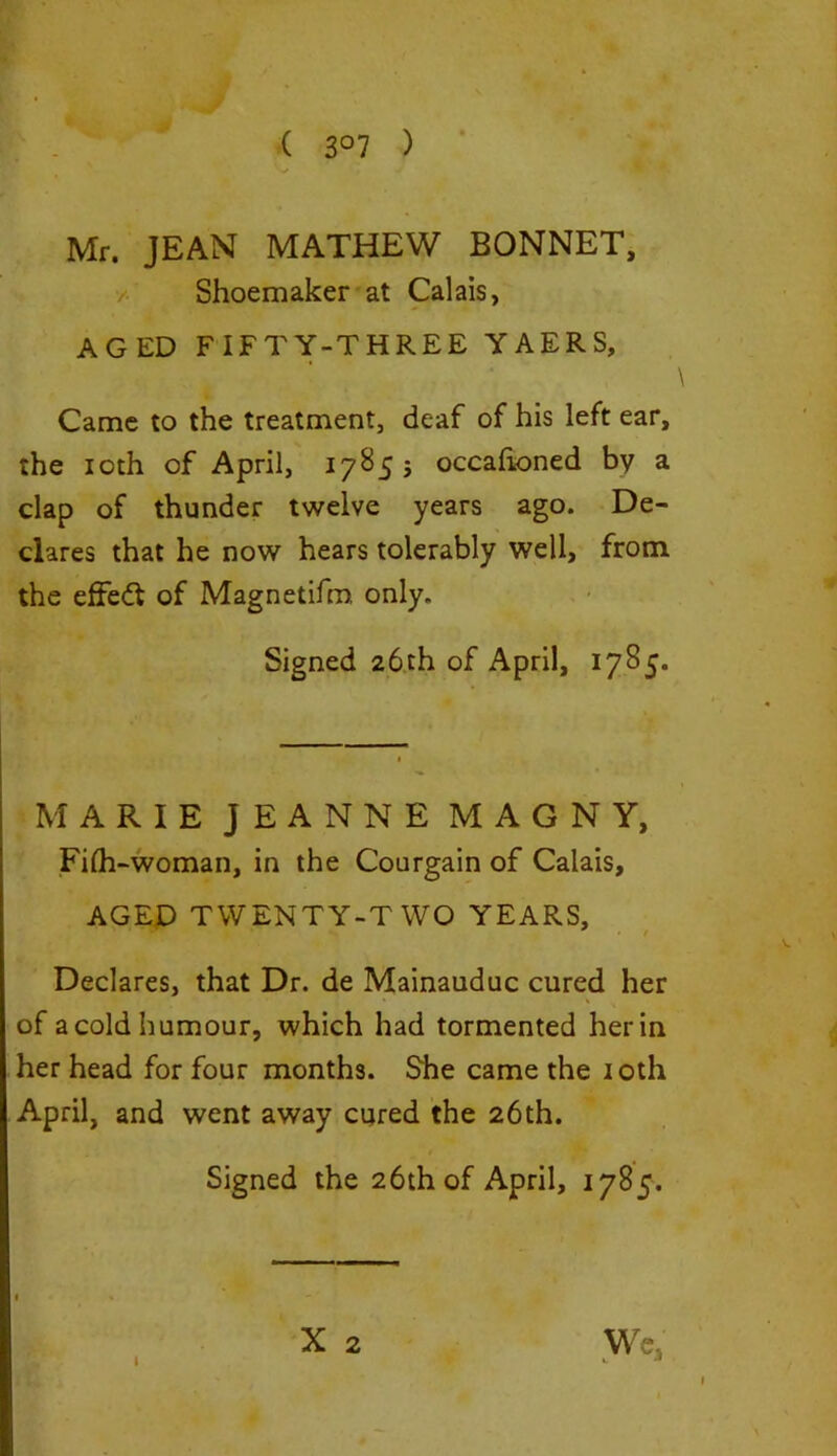 ( 3°7 ) Mr. JEAN MATHEW BONNET, Shoemaker at Calais, AGED FIFTY-THREE YAERS, Came to the treatment, deaf of his left ear, the ioth of April, 17855 occafioned by a clap of thunder twelve years ago. De- clares that he now hears tolerably well, from the efFedt of Magnetifm, only. Signed 26th of April, 1785. MARIE JEANNE MAGNY, Filh-woman, in the Courgain of Calais, AGED TWENTY-TWO YEARS, Declares, that Dr. de Mainauduc cured her of a cold humour, which had tormented her in her head for four months. She came the ioth April, and went away cured the 26th. Signed the 26th of April, 1785. X 2 We, I