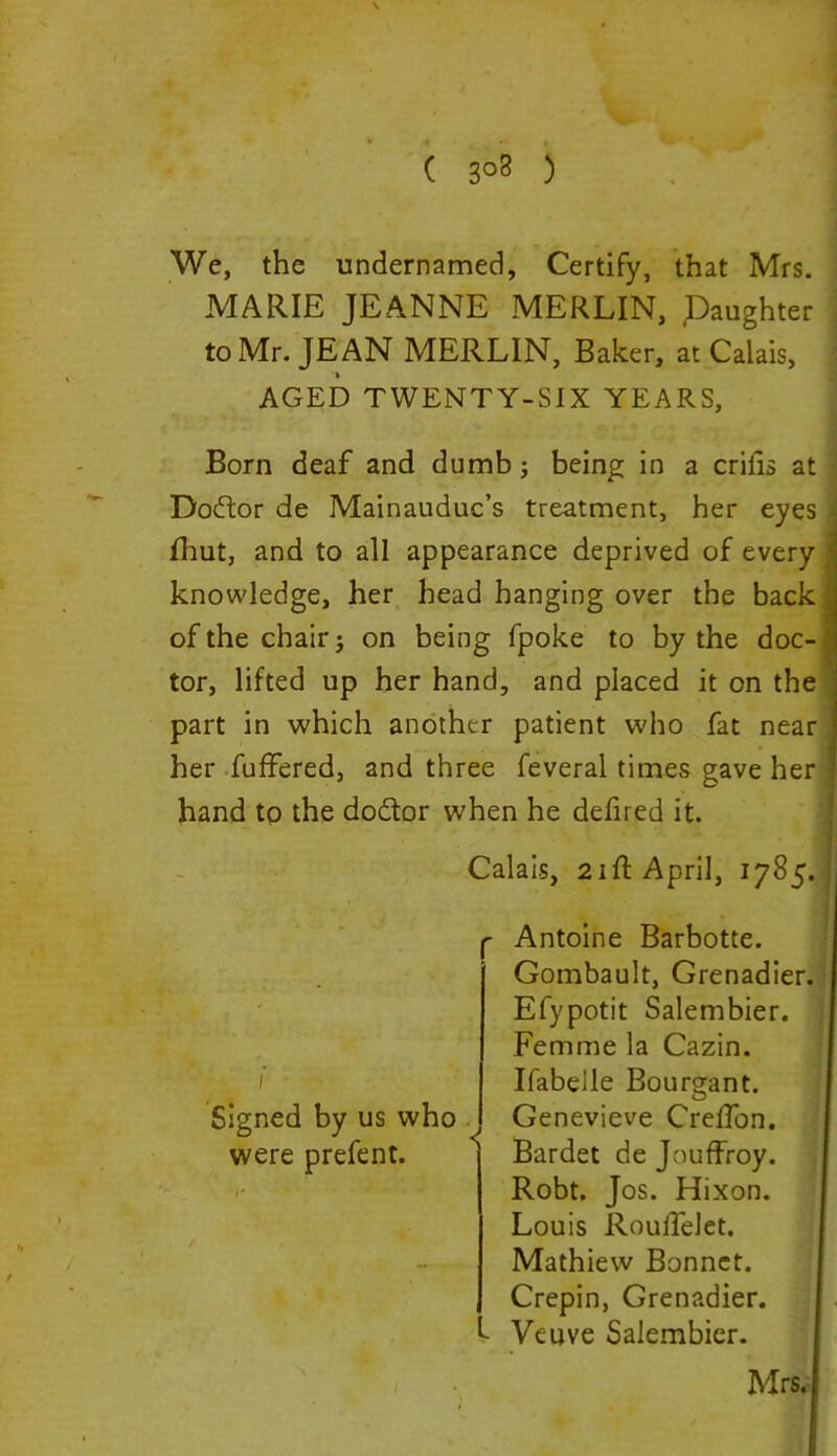 ( 3°8 ) We, the undernamed. Certify, that Mrs. MARIE JEANNE MERLIN, Daughter to Mr. JEAN MERLIN, Baker, at Calais, AGED TWENTY-SIX YEARS, Born deaf and dumb; being in a crilis at Doftor de Mainauduc’s treatment, her eyes j fhut, and to all appearance deprived of every i knowledge, her head hanging over the back j of the chair j on being fpoke to by the doc- j tor, lifted up her hand, and placed it on the part in which another patient who fat near ] her fuffered, and three feveral times gave her ] hand to the do&or when he defired it. Louis Roulfelet. Mathiew Bonnet. Crepin, Grenadier. I Veuve Salembier. Mrs. Calais, 21ft April, 1785. Signed by us who were prefent. Antoine Barbotte. Gombault, Grenadier. Efypotit Salembier. Femme la Cazin. Ifabelle Boumant. O Genevieve CrefTon. Bardet de Jouffroy. Robt. Jos. Hixon.