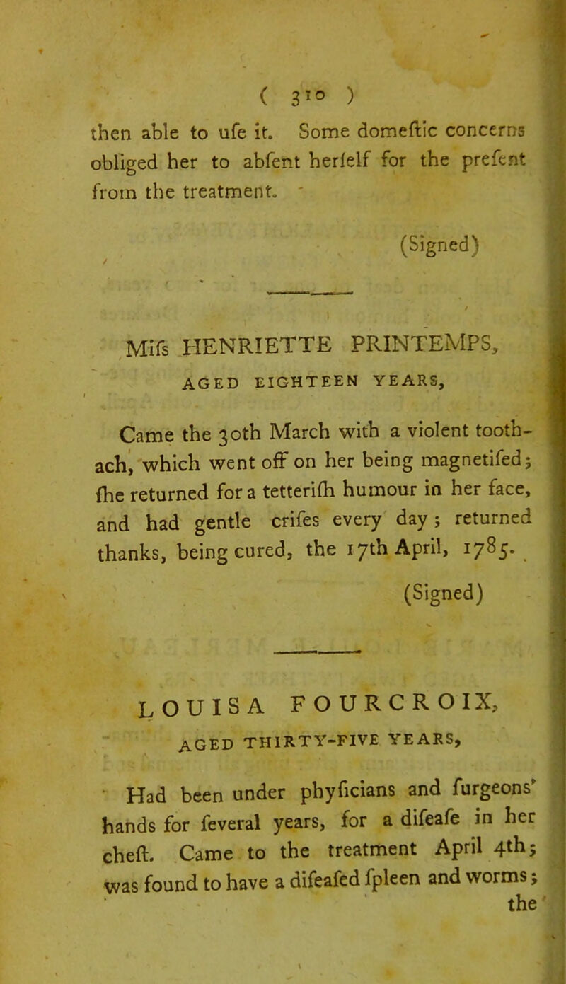 ( 3!° ) then able to life it. Some domeftic concerns obliged her to abfent herlelf for the prefent from the treatment. ' (Signed) / — I . ) Mifs HENRIETTA PRINTEMPS, AGED EIGHTEEN YEARS, Came the 30th March with a violent tooth- ach, which went off on her being magnetifed; fhe returned for a tetterifh humour in her face, and had gentle crifes every day ; returned thanks, being cured, the 17th April, 1785. (Signed) LOUISA FOURCROIX, aged thirty-five years, • Had been under phyficians and furgeons’ hands for feveral years, for a difeafe in her cheft. Came to the treatment April 4th was found to have a difeafed fpleen and worms; the