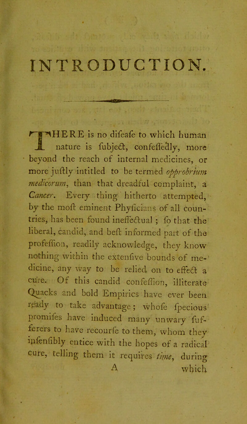 INTRODUCTION. There is no dlfeafe to which human nature is fubjedl, confefleSly, more beyond the reach of internal medicines, or more juftly intitled to be termed opprobrium miedicorum, than that dreadful complaint, a Cancer. Every thing hitherto attempted, - by the moft eminent Phyficians of all coun- tries, has been found ineffedual ; fo that the liberal, candid, and bed; informed part of the profeffion, readily acknowledge, they know nothing within the extendve bounds of me-' dicine, any way to be relied on to effedl a cure. Of this candid confeffion, illiterate Quacks and bold Empirics have ever been ready to take advantage; whofe fjaecious promifes have induced many unwary fuf- ferers to have recourfe to them, whom they ipleniibly entice with the hopes of a radical' cure, telling them it requires iime^ during A which