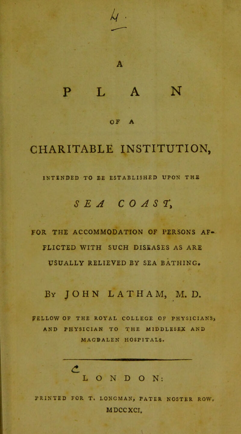PLAN OF A CHARITABLE INSTITUTION, INTENDED TO BE ESTABLISHED UPON THE SEA COAST, FOR THE ACCOMMODATION OF PERSONS AF- FLICTED WITH SUCH DISEASES AS ARE USUALLY RELIEVED BY SEA BATHING, By JOHN LATHAM, M. D. FELLOW OF THE ROYAL COLLEGE OF PHYSICIANS, AND PHYSICIAN TO THE MIDDLESEX AND MAGDALEN HOSPITALS. LONDON: PRINTED FOR T. LONGMAN, PATER NOSTER ROW, MDCCXCI,