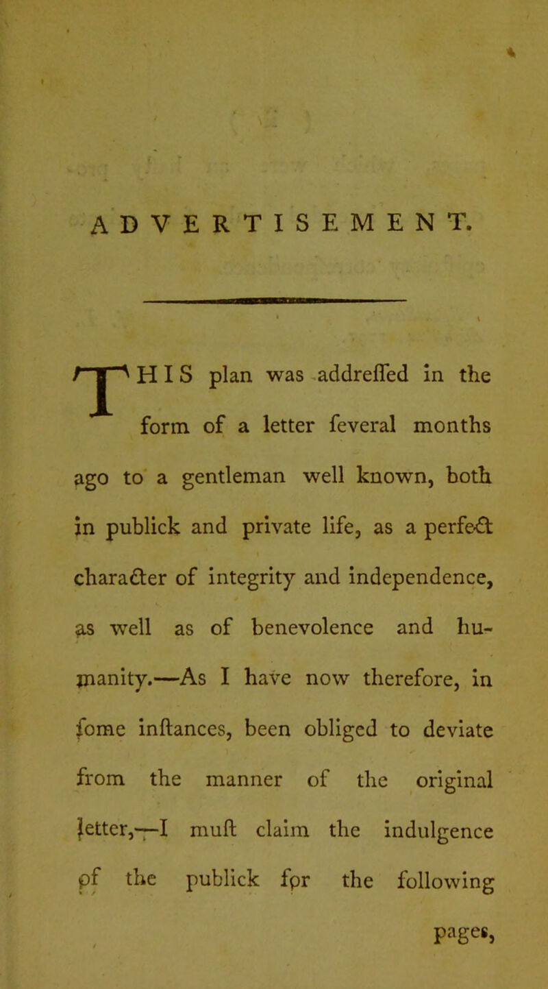 ADVERTISEMENT. T HIS plan was -addrefled in the form of a letter feveral months ago to' a gentleman well known, both in publick and private life, as a perfe-fl character of integrity and independence, 9.S well as of benevolence and hu- manity.—As I have now therefore, in fome inftances, been obliged to deviate from the manner of the original fetter,^! muft claim the indulgence pf the publick fpr the following pages.