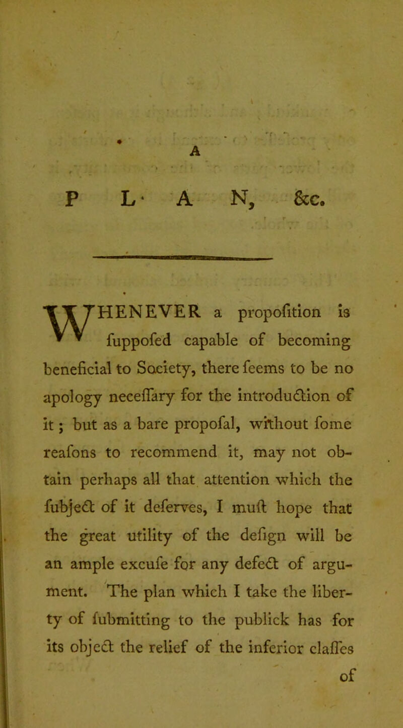P L ‘ A N, &c. WHENEVER a propofition is fuppofed capable of becoming beneficial to Society, there feems to be no apology neceflary for the introcludlion of it; but as a bare propofal, without fome reafons to recommend it, may not ob- tain perhaps all that attention which the fubjed of it deferves, I muft hope that the great utility of the defign will be an ample excufe for any defed of argu- ment. The plan which I take the liber- ty of lubmitting to the publick has for its objed the relief of the inferior clafles of