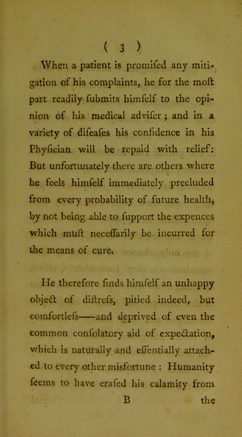 When a patient is promifed any miti- gation of his complaints, he for the moft part readily fubmits hlmfelf to the opi- nion of his ■ medical advifer ; and in a ' ■' r variety of difeafes his confidence in his Phyfician will be repaid with relief; But unfortunately there are others where he feels himfelf immediately precluded from every probability of future health, by not being able to fupport the expences which muft neceffarily be incurred for the means of cure. ,, • He therefore finds himfelf an unhappy objed of diftrefs, pitied indeed, but comfortlefs and deprived of even the common confolatory aid of expedfation, which is naturally and efientially attach- ed to every other misfortune ; Humanity feems to have erafed his calamity from B the