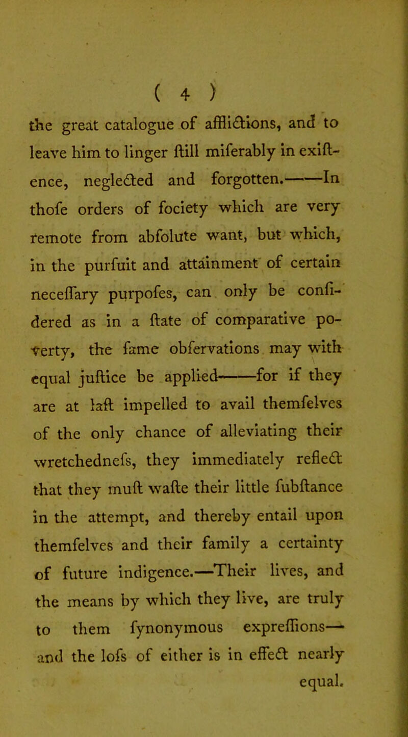 the great catalogue of affli(fHons, and to leave him to linger ftill miferably in exift- ence, negleded and forgotten. In thofe orders of fociety which are very remote from abfolute want, but which, in the purfuit and attainment' of certain neceflary purpofes, can. only be confi- dered as in a ftate of comparative po- verty, the fame obfervations may with equal juftice be applied for if they are at laft impelled to avail themfelves of the only chance of alleviating their wretchednefs, they immediately reflect that they muft wafte their little fubftance in the attempt, and thereby entail upon themfelves and their family a certainty of future indigence.—^Their lives, and the means by which they live, are truly to them fynonymous expreffions— and the lofs of either is in effea: nearly equal.
