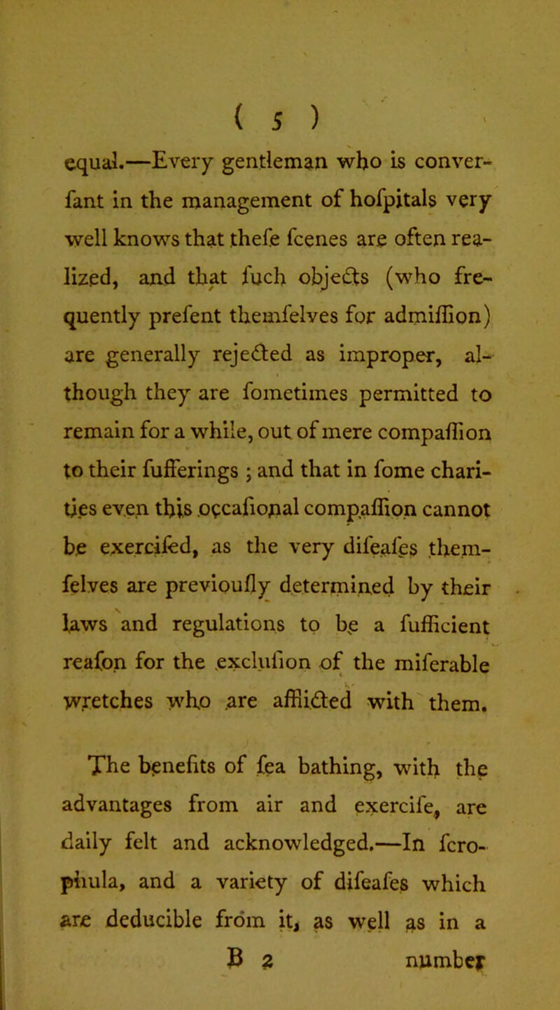 equal.—Every gentleman who is conver- fant in the management of hofpjtals very well knows that thefe fcenes are often rea- lized, and that fuch objects (who fre- quently prefent themfelves for admiflion) are generally rejeded as improper, al- though they are fometimes permitted to remain for a while, out of mere companion to their fufferings ; and that in fome chari- ties even this oecafional compaffion cannot be exercifed, as the very difeafes them- felves are previoufly determined by their laws and regulations to be a fufficient reafon for the exclufion of the miferable wretches who .are afRided with them. The benefits of fea bathing, with the advantages from air and exercife, are daily felt and acknowledged.—In fcro- phula, and a variety of difeafes which are deducible from it, as well as in a 3 Z number