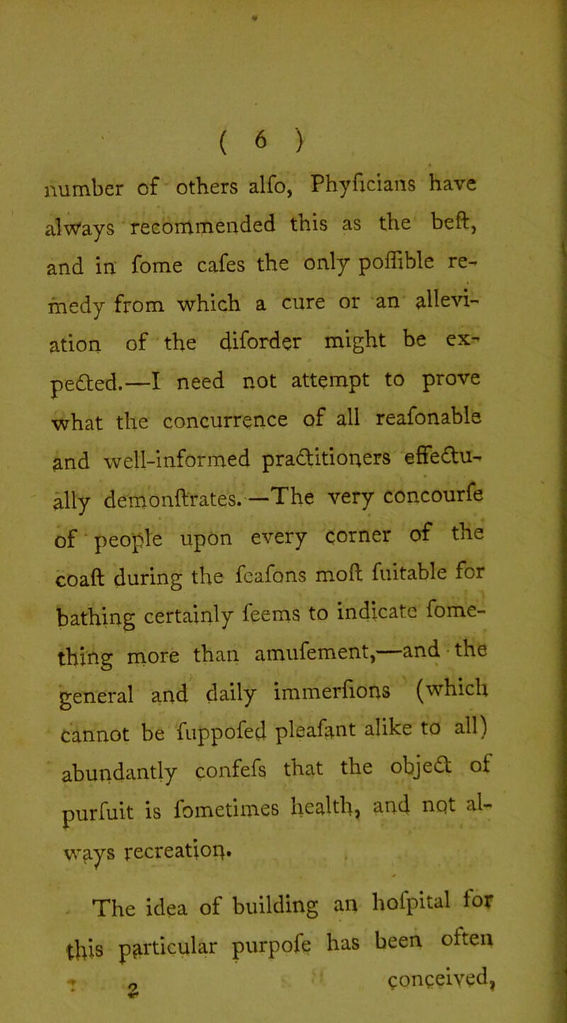 number of others alfo, Phyficians have always reeommended this as the beft, and in fome cafes the only poffible re- medy from which a cure or an allevi- ation of the diforder might be ex- pedted.—I need not attempt to prove what the concurrence of all reafonable and well-informed practitioners effedtu- Mly demonftrates.—The very concourfe of people upon every corner of the coaft during the feafons moft fuitable for bathing certainly feems to indicate fome- thing more than amufement,—and-the general and daily immerhons (which cannot be fuppofed pleafant alike to all) abundantly confefs that the objedt of purfuit is fometimes healthy and not al- ways recreation* The idea of building an hofpital for this particular purpofe has been often conceived,