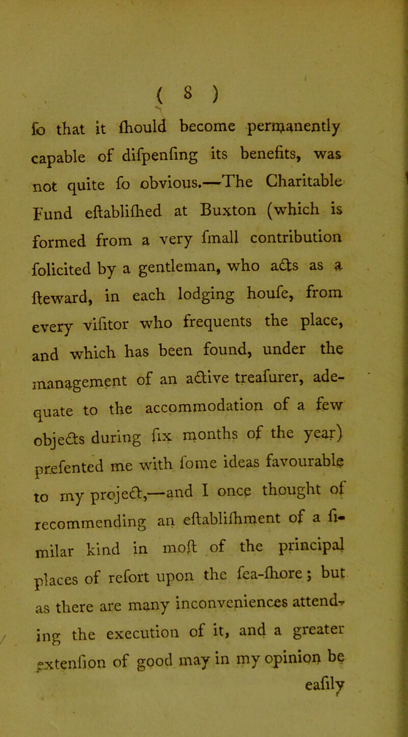 fo that it fliould become permanently capable of difpenfing its benefits, was not quite fo obvious,—The Charitable Fund eftablifhed at Buxton (which is formed from a very fmall contribution folicited by a gentleman, who adts as a fteward, in each lodging houfe, from every vifitor who frequents the place, and which has been found, under the management of an adive treafurer, ade- quate to the accommodation of a few objeds during fix months of the year) prefented me with lome ideas favourable to my projed,—‘and I once thought of recommending an eftablifhment of a fi» milar kind in moft of the principal places of refort upon the fea-fhore; but as there are many inconveniences attends, ing the execution of it, and a greater extenfion of good may in my opinion be