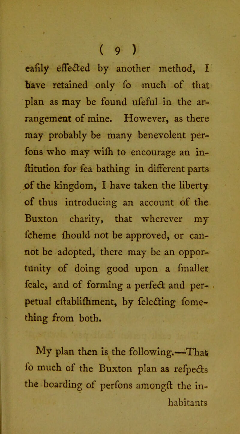 eafily effe£led by another method, I’ have retained only fo much of that plan as may be found ufeful in the ar- rangement of mine. However, as there may probably be many benevolent per- fons who may wilh to encourage an in- IHtution for fea bathing in different parts of the kingdom, I have taken the liberty of thus introducing an account of the Buxton charity, that wherever my fcheme fhould not be approved, or can- not be adopted, there may be an oppor- tunity of doing good upon a fmaller fcale, and of forming a perfect and per- . petual eftablifhment, by felefting fome- thing from both. t My plan tlien is^the following.—^That» fo much of the Buxton plan as refpeds the boarding of perfons amongft the in- habitants