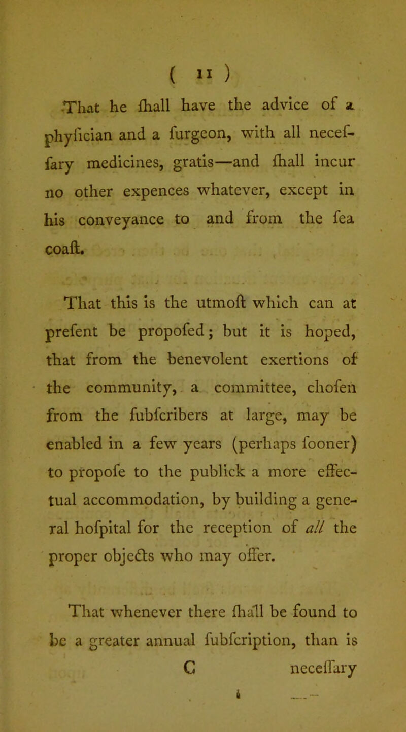 ( ) -That he fliall have the advice of phyfician and a furgeon, with all necef- fary medicines, gratis—and fliall incur no other expences whatever, except in his conveyance to and from the fea coaft. j - . • - That this is the utmoft which can at prefent be propofed; but it is hoped, that from the benevolent exertions of the community, a committee, chofeii from the fubfcribers at large, may be enabled in a few years (perhaps fooner) to propofe to the publick a more effec- tual accommodation, by building a gene- ral hofpital for the reception' of alt the proper objeds who may offer. That whenever there flrall be found to be a greater annual fubfeription, than is C neceffary i