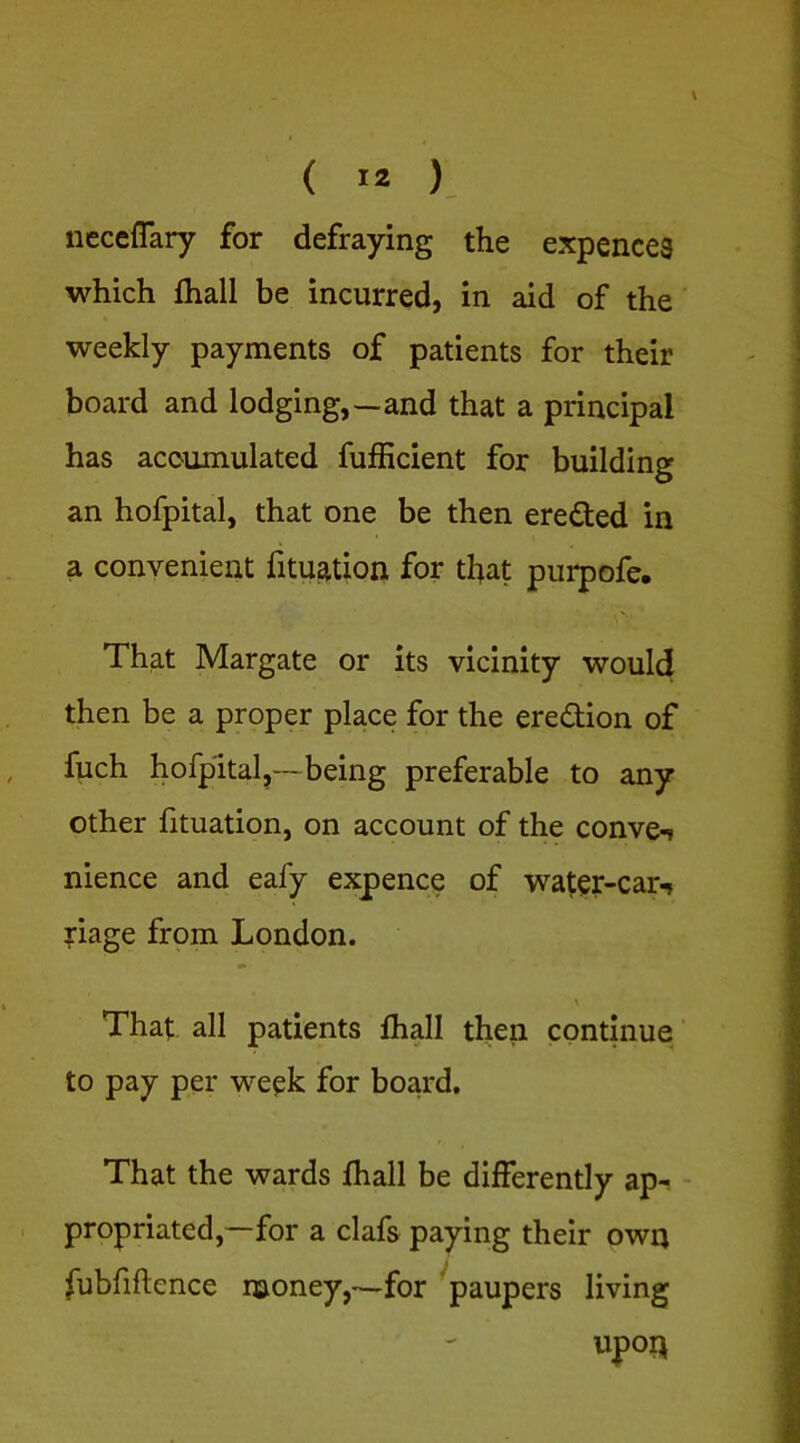 neceflary for defraying the expences which fhall be incurred, in aid of the weekly payments of patients for their board and lodging,—and that a principal has accumulated fufficient for building an hofpital, that one be then eredted in a convenient fitueition for that purpofe. That Margate or its vicinity would then be a proper place for the eredlion of fuch hofpital,—being preferable to any other fituation, on account of the convex nience and eafy expence of water-car^ ?iage from London. \ That all patients fhall then continue' to pay per week for board. That the wards fhall be differently ap- - propriated,—for a clafs paying their own fubfiftence money,*—for ^paupers living